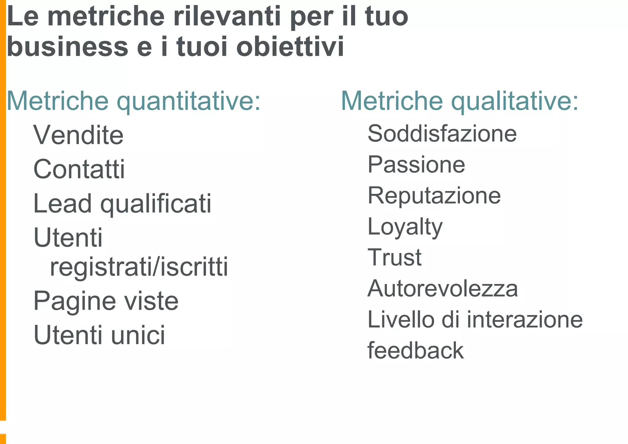 Le metriche rilevanti per il tuo
business e i tuoi obiettivi
Metriche quantitative:
Vendite
Contatti
Lead qualificati
Utenti
registrati/iscritti
Pagine viste
Utenti unici

Metriche qualitative:
Soddisfazione
Passione
Reputazione
Loyalty
Trust
Autorevolezza
Livello di interazione
feedback

 