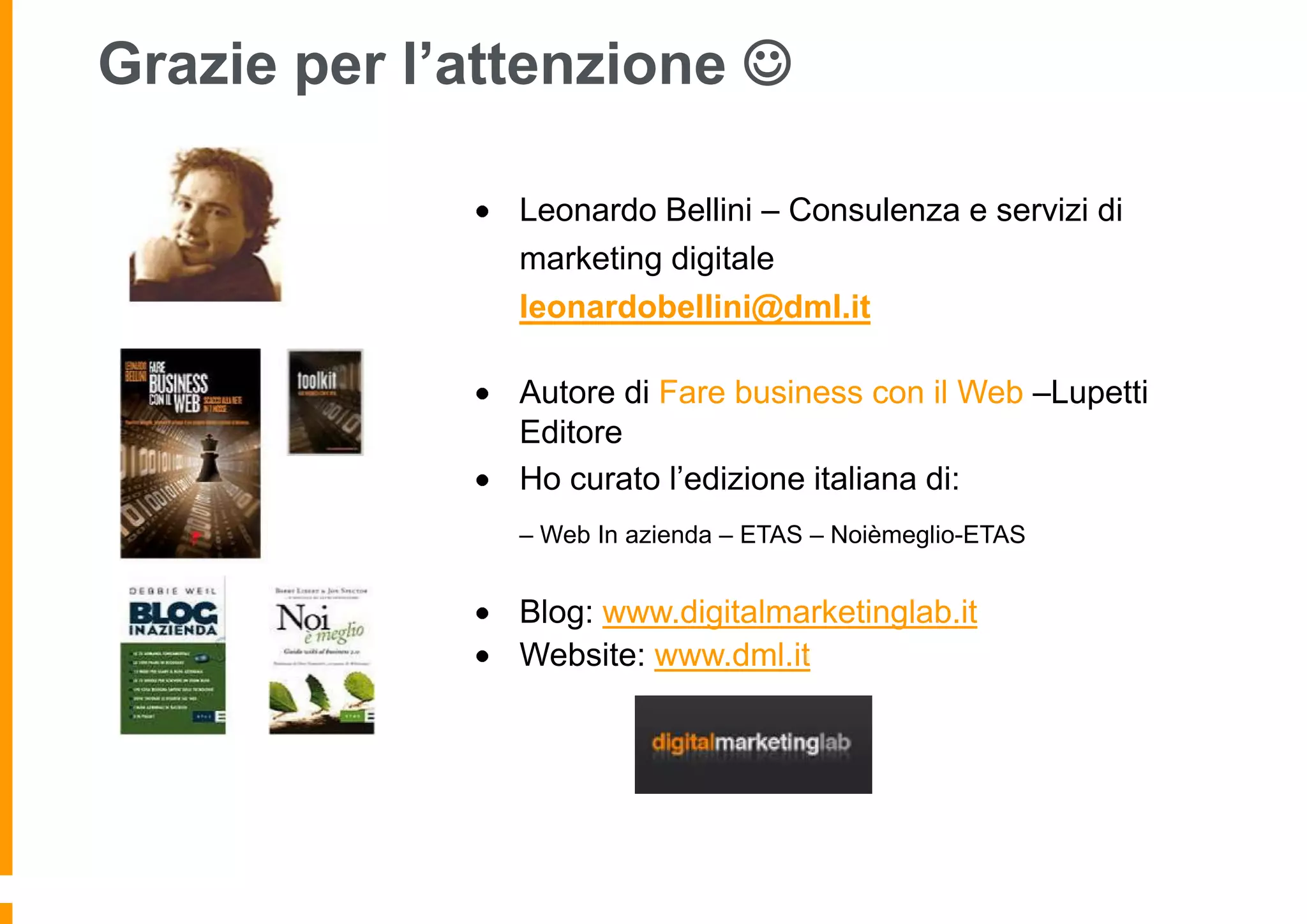 Grazie per l’attenzione 
Leonardo Bellini – Consulenza e servizi di
marketing digitale
leonardobellini@dml.it
Autore di Fare business con il Web –Lupetti
Editore
Ho curato l’edizione italiana di:
– Web In azienda – ETAS – Noièmeglio-ETAS

Blog: www.digitalmarketinglab.it
Website: www.dml.it

 