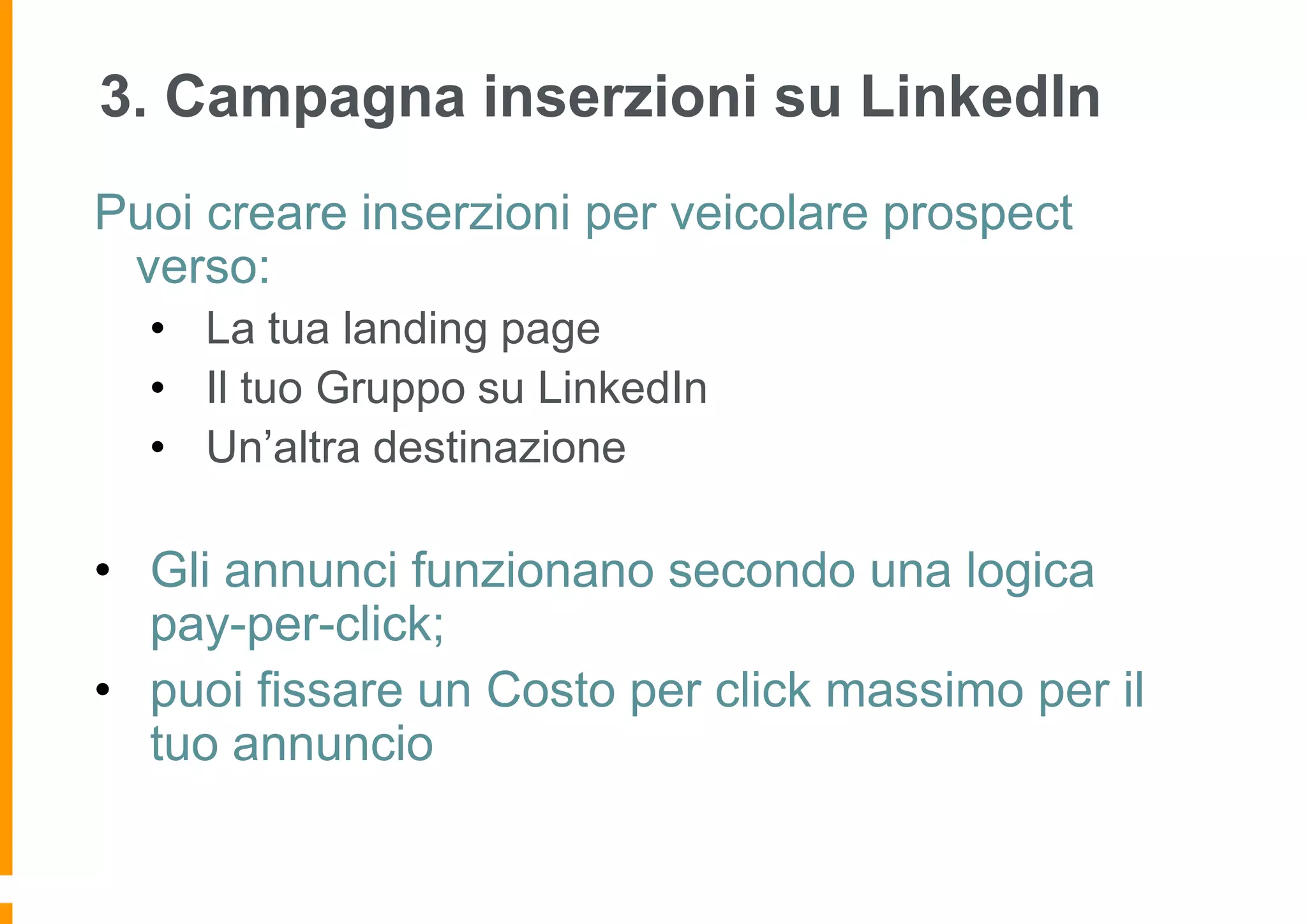 3. Campagna inserzioni su LinkedIn
Puoi creare inserzioni per veicolare prospect
verso:
• La tua landing page
• Il tuo Gruppo su LinkedIn
• Un’altra destinazione

• Gli annunci funzionano secondo una logica
pay-per-click;
• puoi fissare un Costo per click massimo per il
tuo annuncio

 
