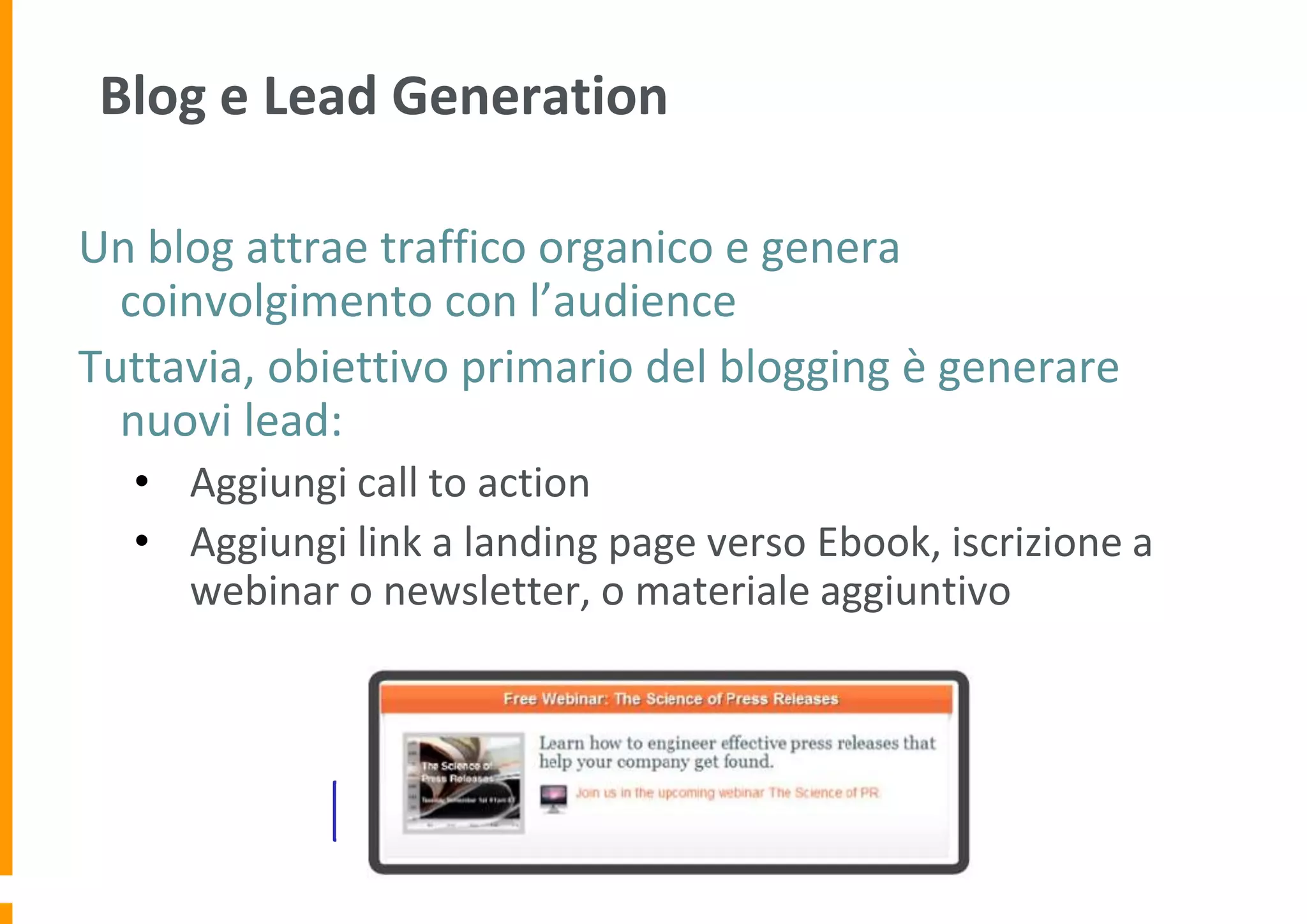 Blog e Lead Generation
Un blog attrae traffico organico e genera
coinvolgimento con l’audience
Tuttavia, obiettivo primario del blogging è generare
nuovi lead:
• Aggiungi call to action
• Aggiungi link a landing page verso Ebook, iscrizione a
webinar o newsletter, o materiale aggiuntivo

Monitora il tasso di conversione dei lead

 