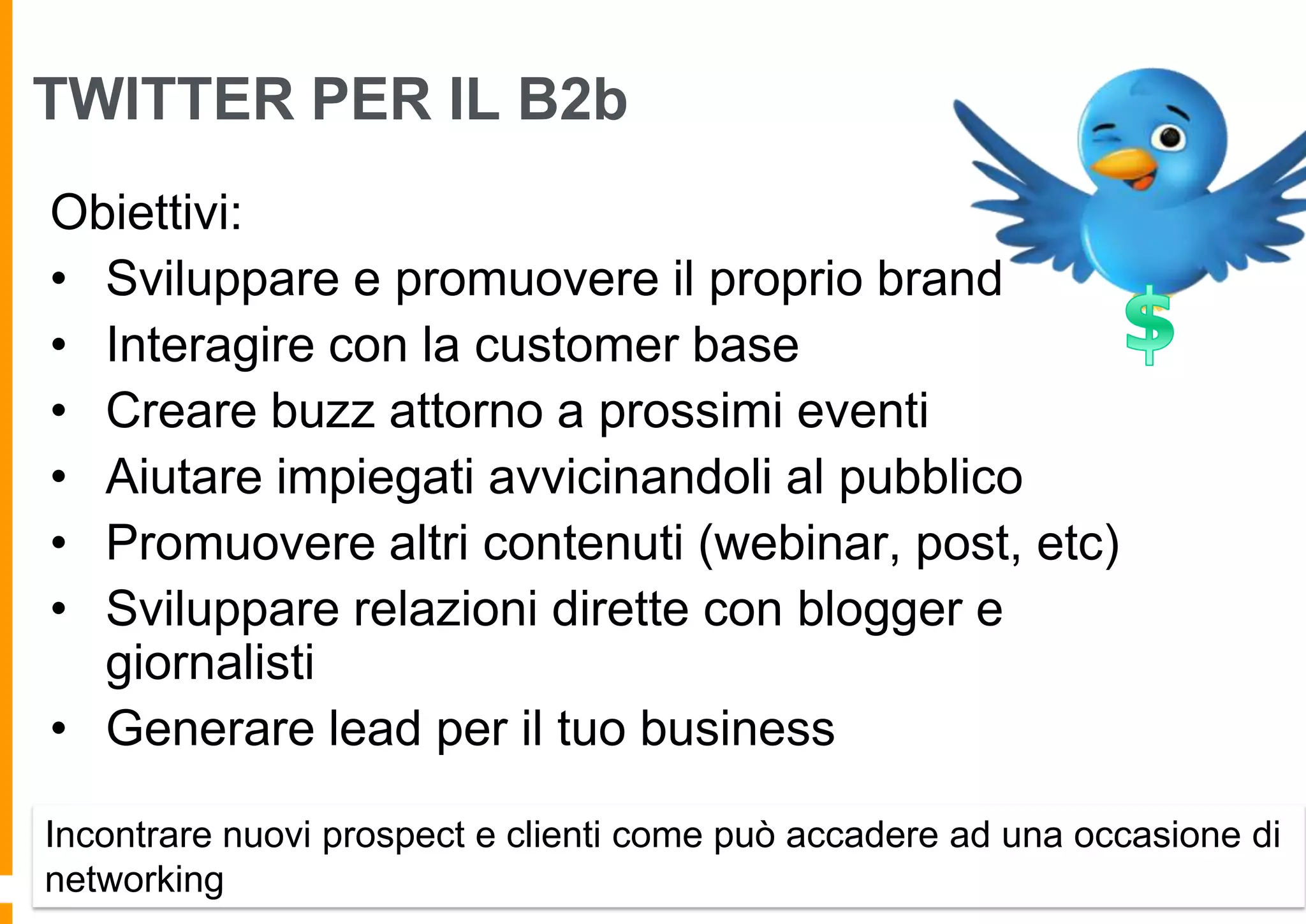 TWITTER PER IL B2b
Obiettivi:
• Sviluppare e promuovere il proprio brand
• Interagire con la customer base
• Creare buzz attorno a prossimi eventi
• Aiutare impiegati avvicinandoli al pubblico
• Promuovere altri contenuti (webinar, post, etc)
• Sviluppare relazioni dirette con blogger e
giornalisti
• Generare lead per il tuo business
Incontrare nuovi prospect e clienti come può accadere ad una occasione di
networking

 