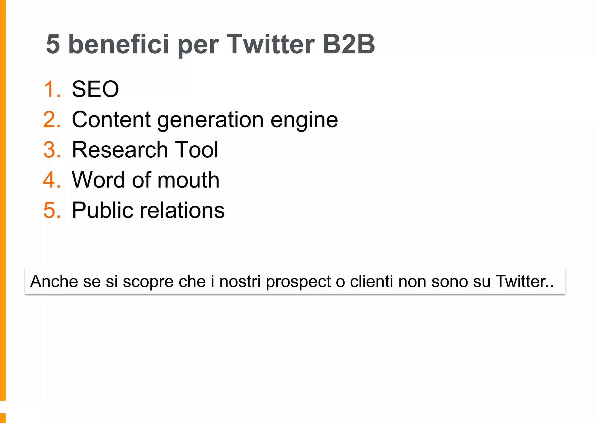 5 benefici per Twitter B2B
1.
2.
3.
4.
5.

SEO
Content generation engine
Research Tool
Word of mouth
Public relations

Anche se si scopre che i nostri prospect o clienti non sono su Twitter..

 