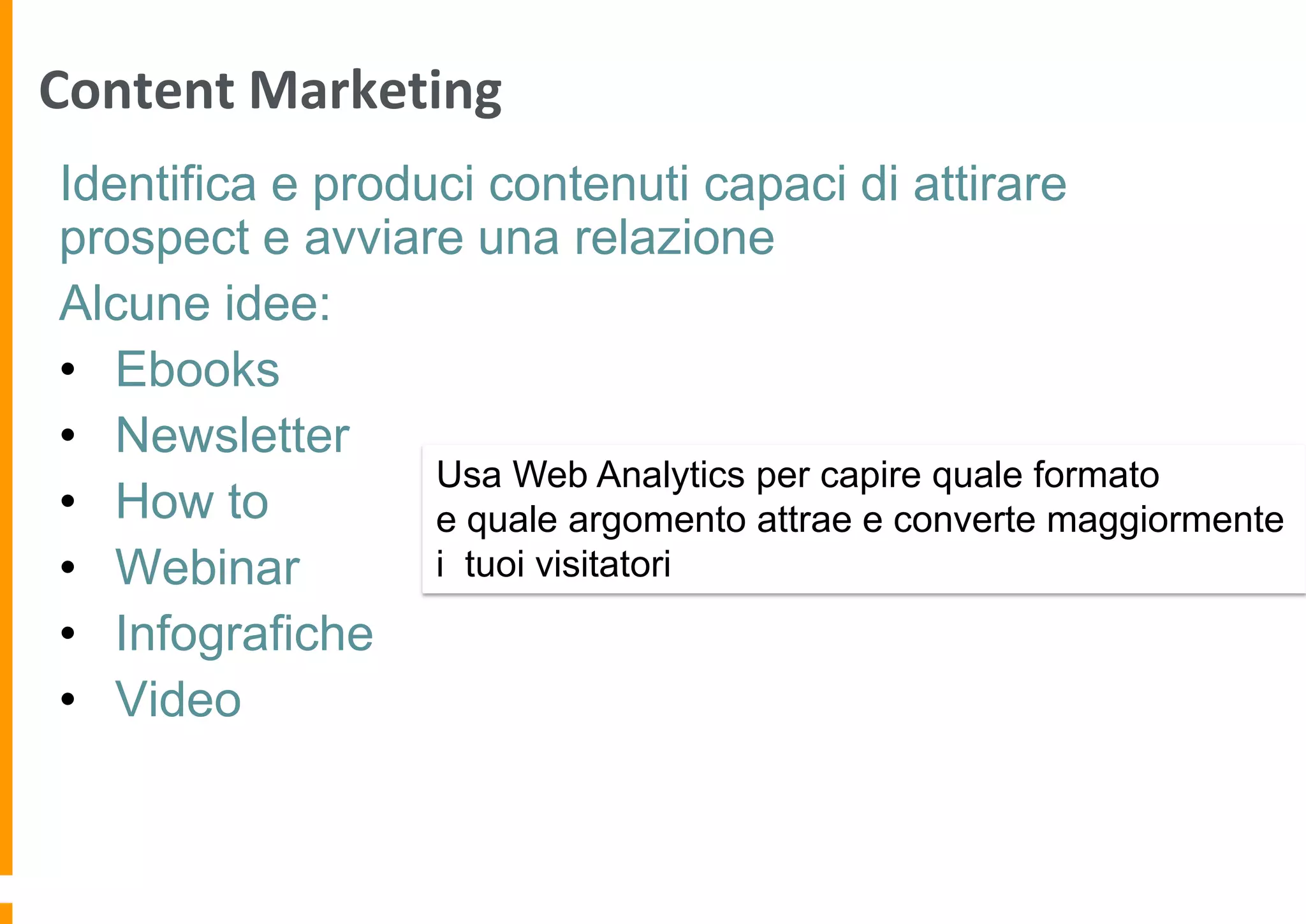 Content Marketing
Identifica e produci contenuti capaci di attirare
prospect e avviare una relazione
Alcune idee:
• Ebooks
• Newsletter
Usa Web Analytics per capire quale formato
• How to
e quale argomento attrae e converte maggiormente
i tuoi visitatori
• Webinar
• Infografiche
• Video

 