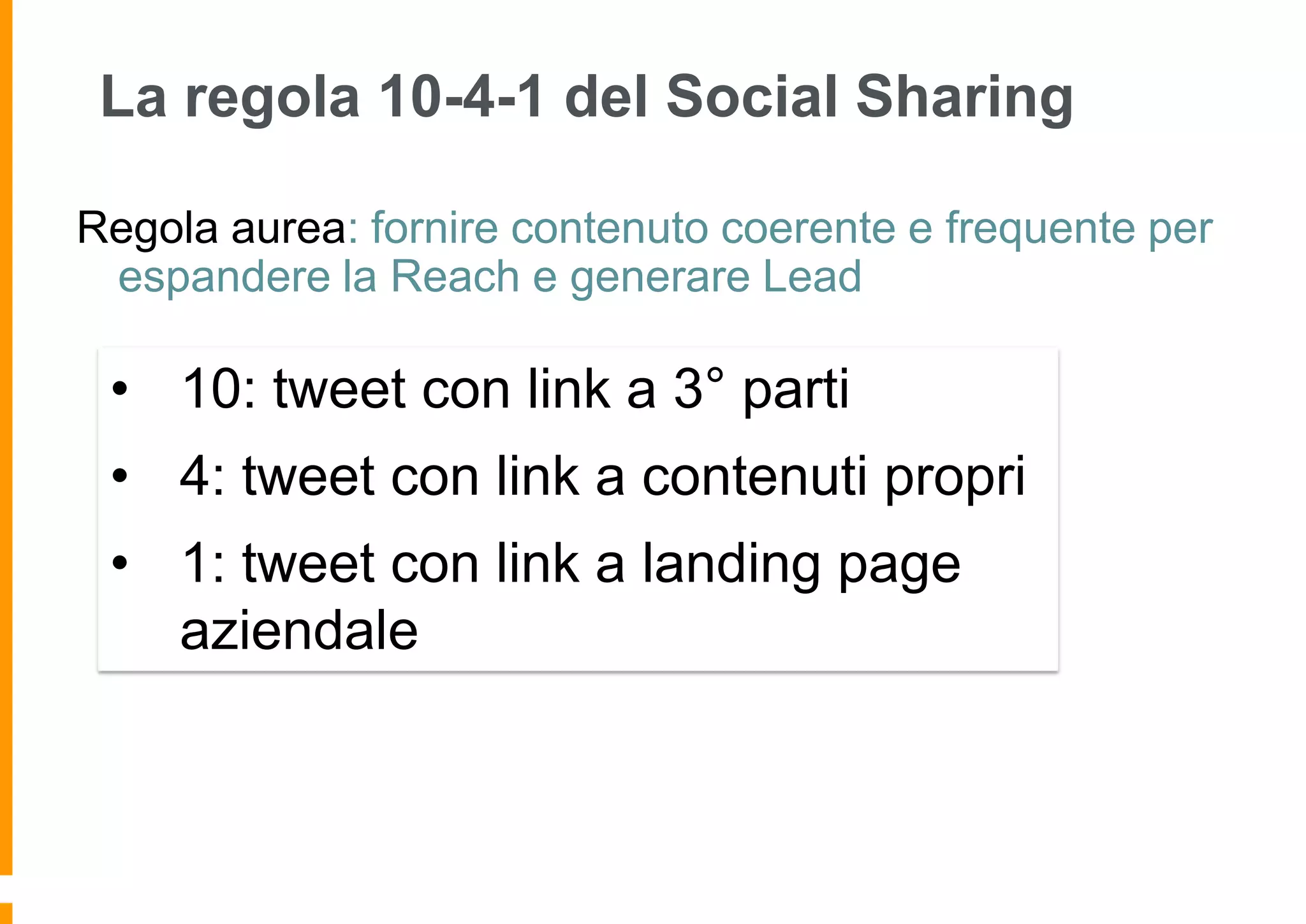 La regola 10-4-1 del Social Sharing
Regola aurea: fornire contenuto coerente e frequente per
espandere la Reach e generare Lead

• 10: tweet con link a 3° parti
• 4: tweet con link a contenuti propri
• 1: tweet con link a landing page
aziendale

 