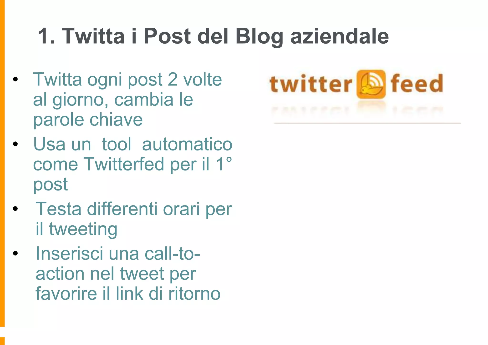 1. Twitta i Post del Blog aziendale
• Twitta ogni post 2 volte
al giorno, cambia le
parole chiave
• Usa un tool automatico
come Twitterfed per il 1°
post
• Testa differenti orari per
il tweeting
• Inserisci una call-toaction nel tweet per
favorire il link di ritorno

 