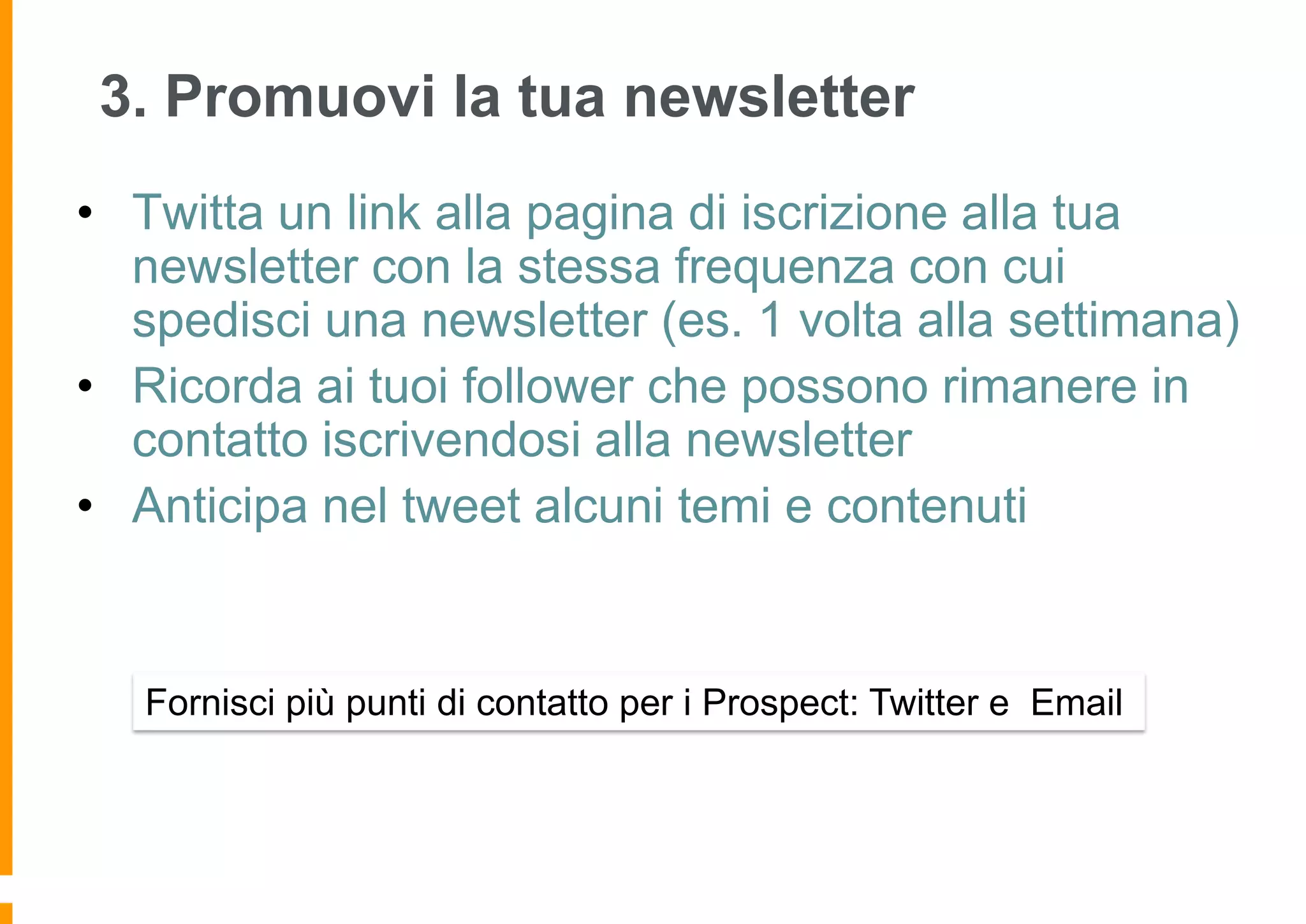 3. Promuovi la tua newsletter
• Twitta un link alla pagina di iscrizione alla tua
newsletter con la stessa frequenza con cui
spedisci una newsletter (es. 1 volta alla settimana)
• Ricorda ai tuoi follower che possono rimanere in
contatto iscrivendosi alla newsletter
• Anticipa nel tweet alcuni temi e contenuti

Fornisci più punti di contatto per i Prospect: Twitter e Email

 
