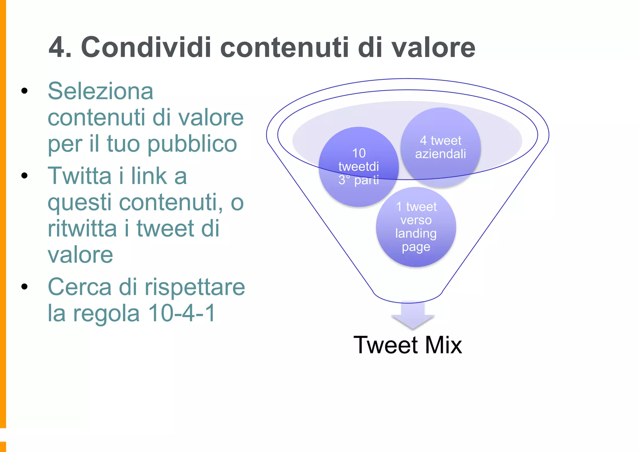 4. Condividi contenuti di valore
• Seleziona
contenuti di valore
per il tuo pubblico
• Twitta i link a
questi contenuti, o
ritwitta i tweet di
valore
• Cerca di rispettare
la regola 10-4-1

10
tweetdi
3° parti

4 tweet
aziendali

1 tweet
verso
landing
page

Tweet Mix

 