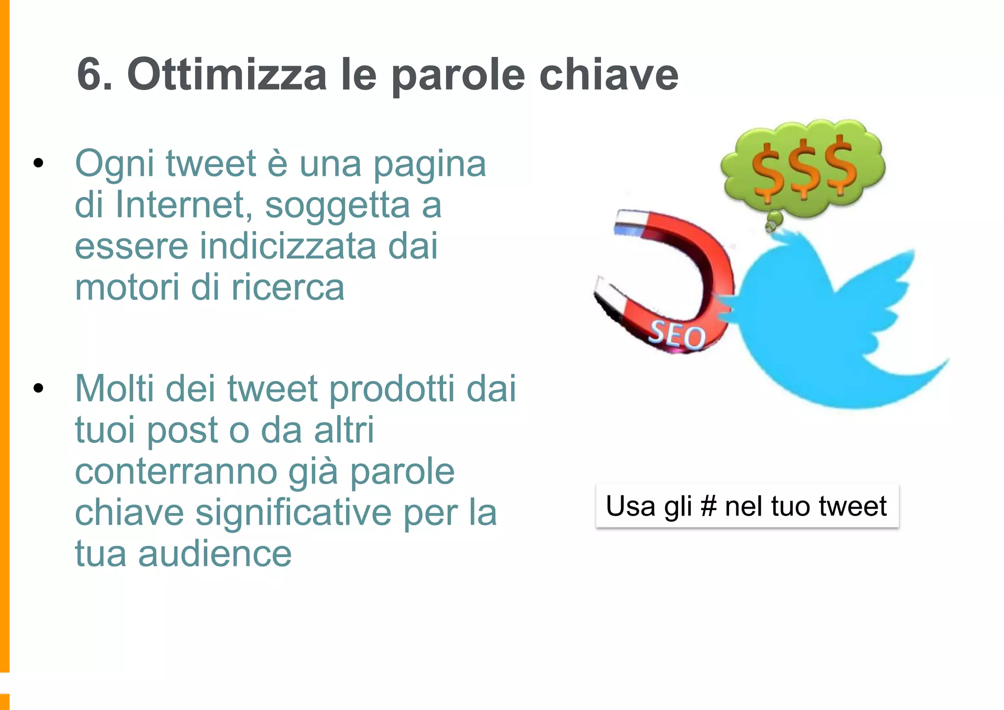 6. Ottimizza le parole chiave
• Ogni tweet è una pagina
di Internet, soggetta a
essere indicizzata dai
motori di ricerca

• Molti dei tweet prodotti dai
tuoi post o da altri
conterranno già parole
chiave significative per la
tua audience

Usa gli # nel tuo tweet

 