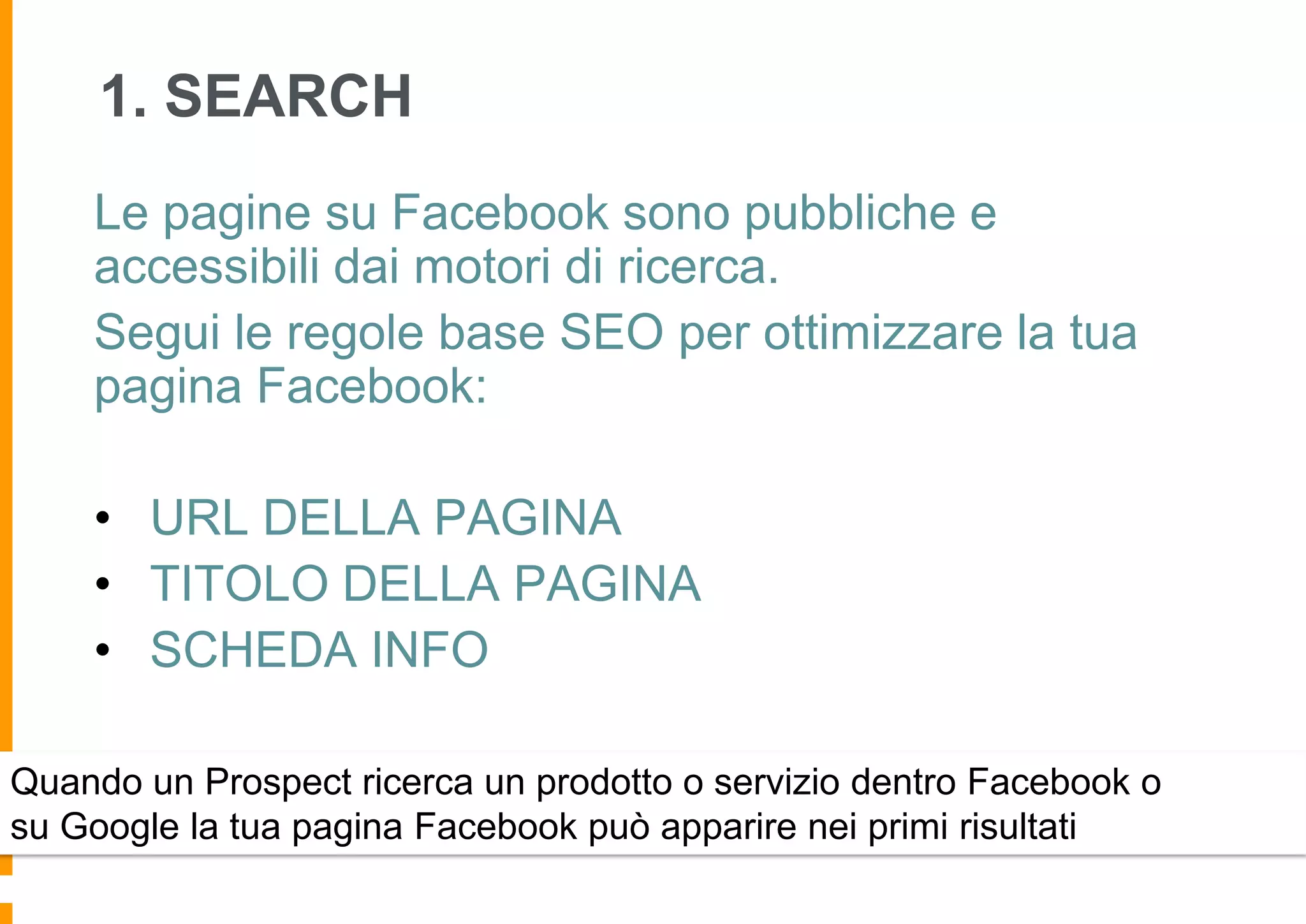 1. SEARCH
Le pagine su Facebook sono pubbliche e
accessibili dai motori di ricerca.
Segui le regole base SEO per ottimizzare la tua
pagina Facebook:
• URL DELLA PAGINA
• TITOLO DELLA PAGINA
• SCHEDA INFO
Quando un Prospect ricerca un prodotto o servizio dentro Facebook o
su Google la tua pagina Facebook può apparire nei primi risultati

 