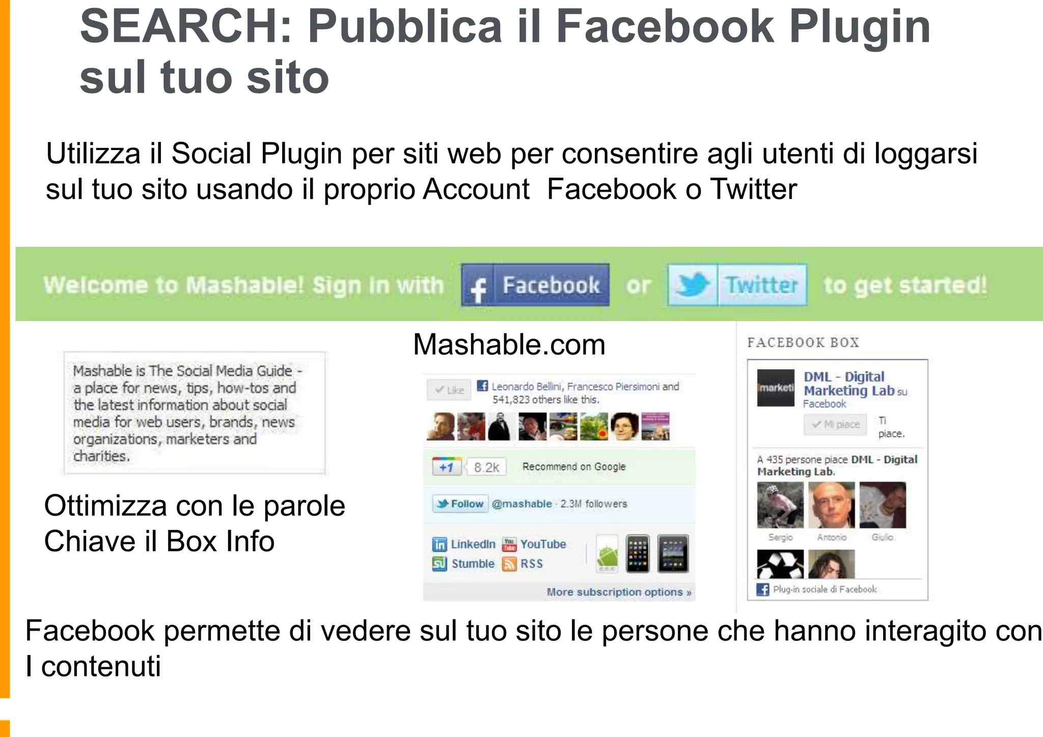 SEARCH: Pubblica il Facebook Plugin
sul tuo sito
Utilizza il Social Plugin per siti web per consentire agli utenti di loggarsi
sul tuo sito usando il proprio Account Facebook o Twitter

Mashable.com

Ottimizza con le parole
Chiave il Box Info

Facebook permette di vedere sul tuo sito le persone che hanno interagito con
I contenuti

 