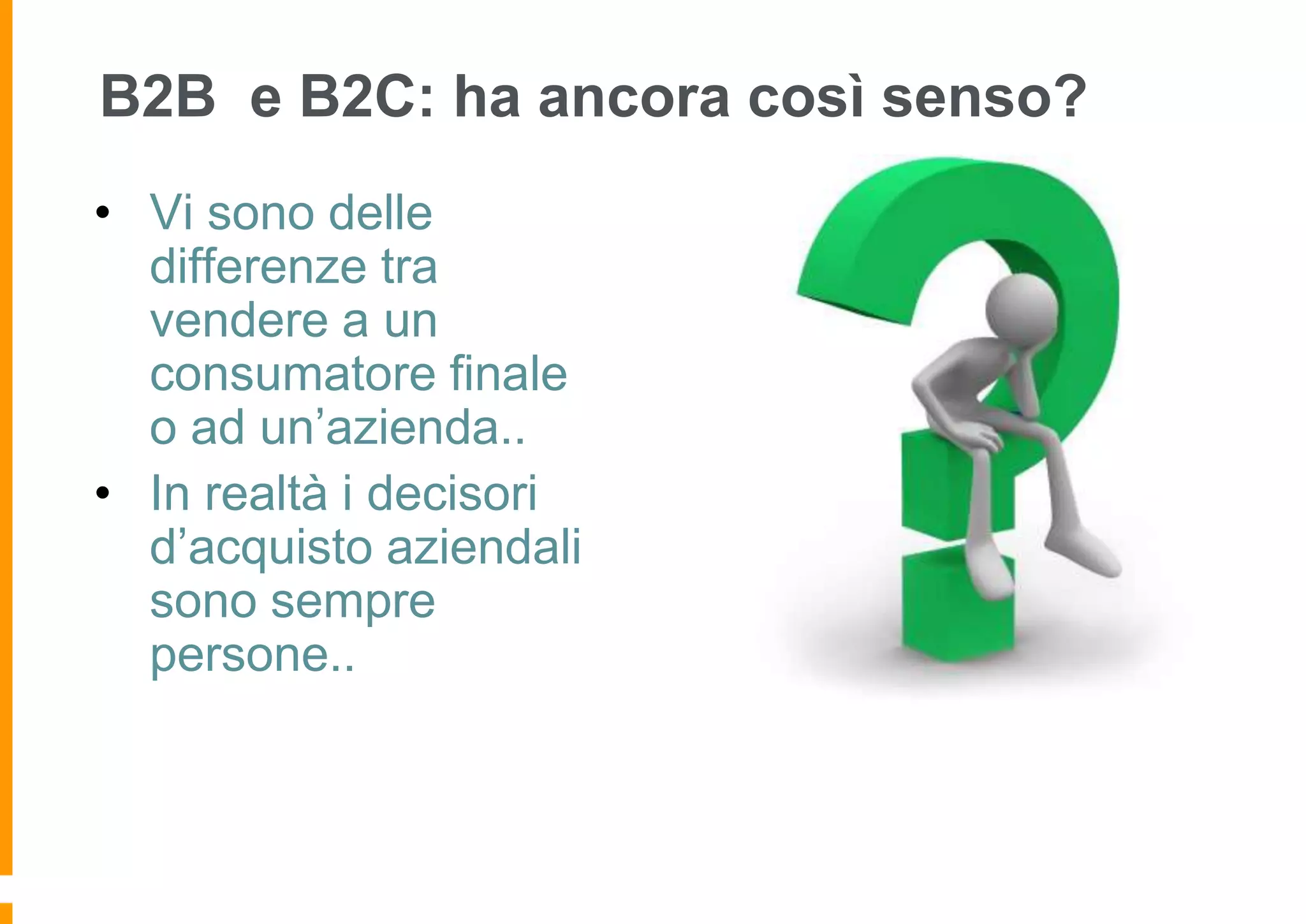B2B e B2C: ha ancora così senso?
• Vi sono delle
differenze tra
vendere a un
consumatore finale
o ad un’azienda..
• In realtà i decisori
d’acquisto aziendali
sono sempre
persone..

 