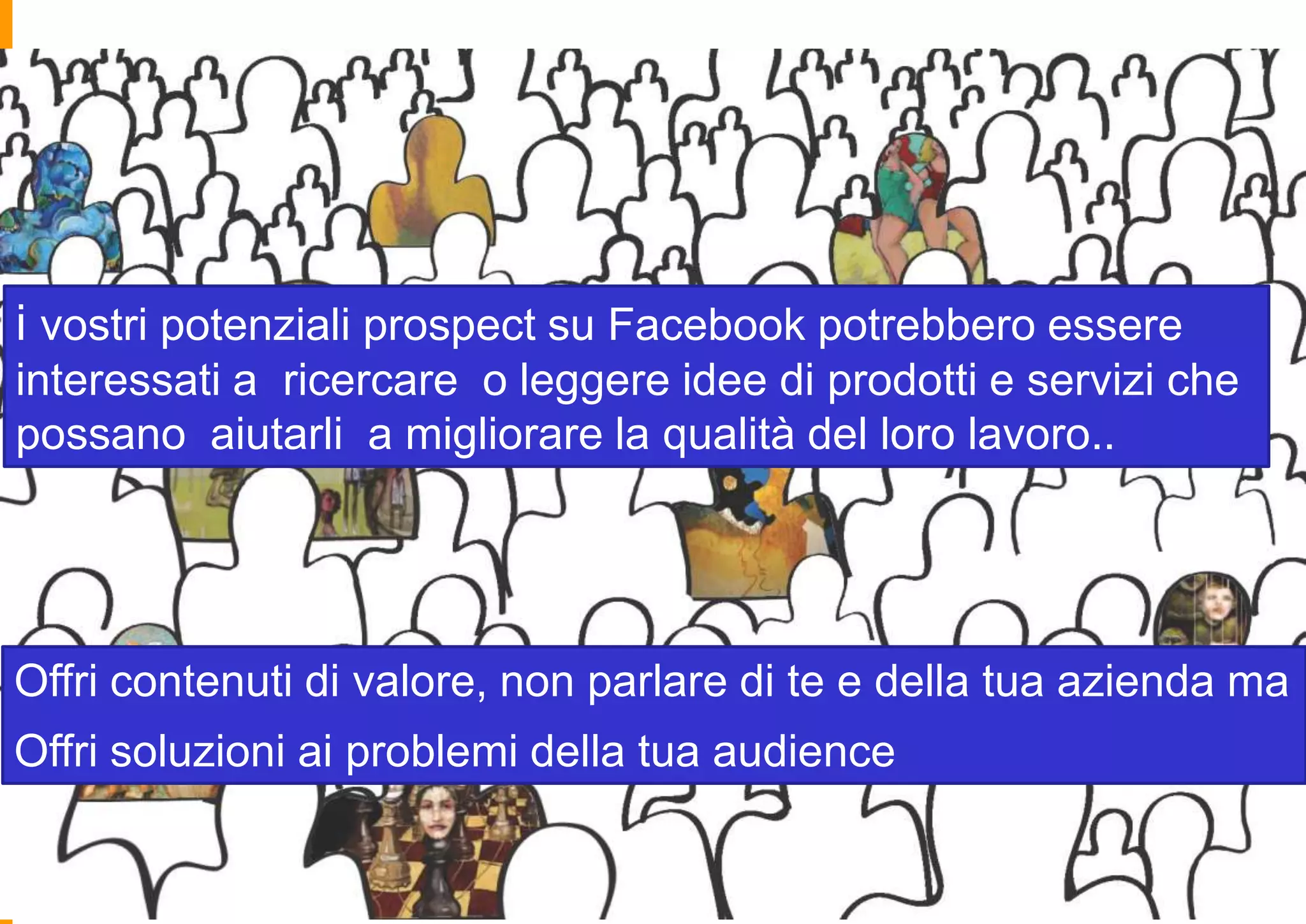 i vostri potenziali prospect su Facebook potrebbero essere
interessati a ricercare o leggere idee di prodotti e servizi che
possano aiutarli a migliorare la qualità del loro lavoro..

Offri contenuti di valore, non parlare di te e della tua azienda ma
Offri soluzioni ai problemi della tua audience

 