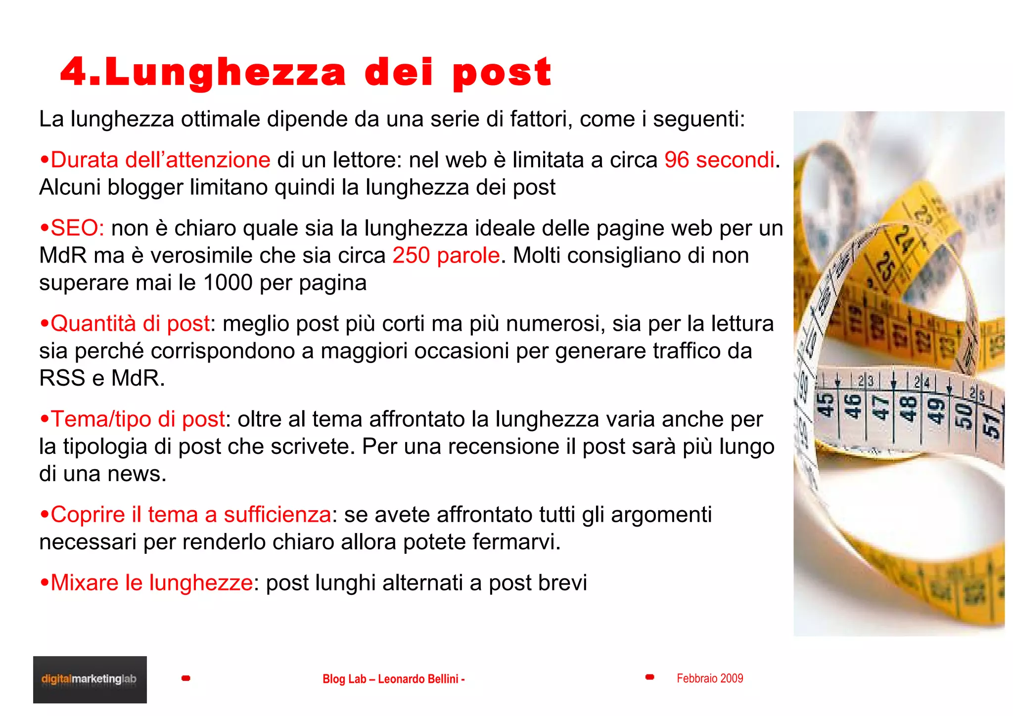 4.Lunghezza dei post La lunghezza ottimale dipende da una serie di fattori, come i seguenti: Durata dell’attenzione  di un lettore: nel web è limitata a circa  96 secondi . Alcuni blogger limitano quindi la lunghezza dei post SEO:  non è chiaro quale sia la lunghezza ideale delle pagine web per un MdR ma è verosimile che sia circa  250 parole . Molti consigliano di non superare mai le 1000 per pagina Quantità di post : meglio post più corti ma più numerosi, sia per la lettura sia perché corrispondono a maggiori occasioni per generare traffico da RSS e MdR. Tema/tipo di post : oltre al tema affrontato la lunghezza varia anche per la tipologia di post che scrivete. Per una recensione il post sarà più lungo di una news. Coprire il tema a sufficienza : se avete affrontato tutti gli argomenti necessari per renderlo chiaro allora potete fermarvi. Mixare le lunghezze : post lunghi alternati a post brevi 