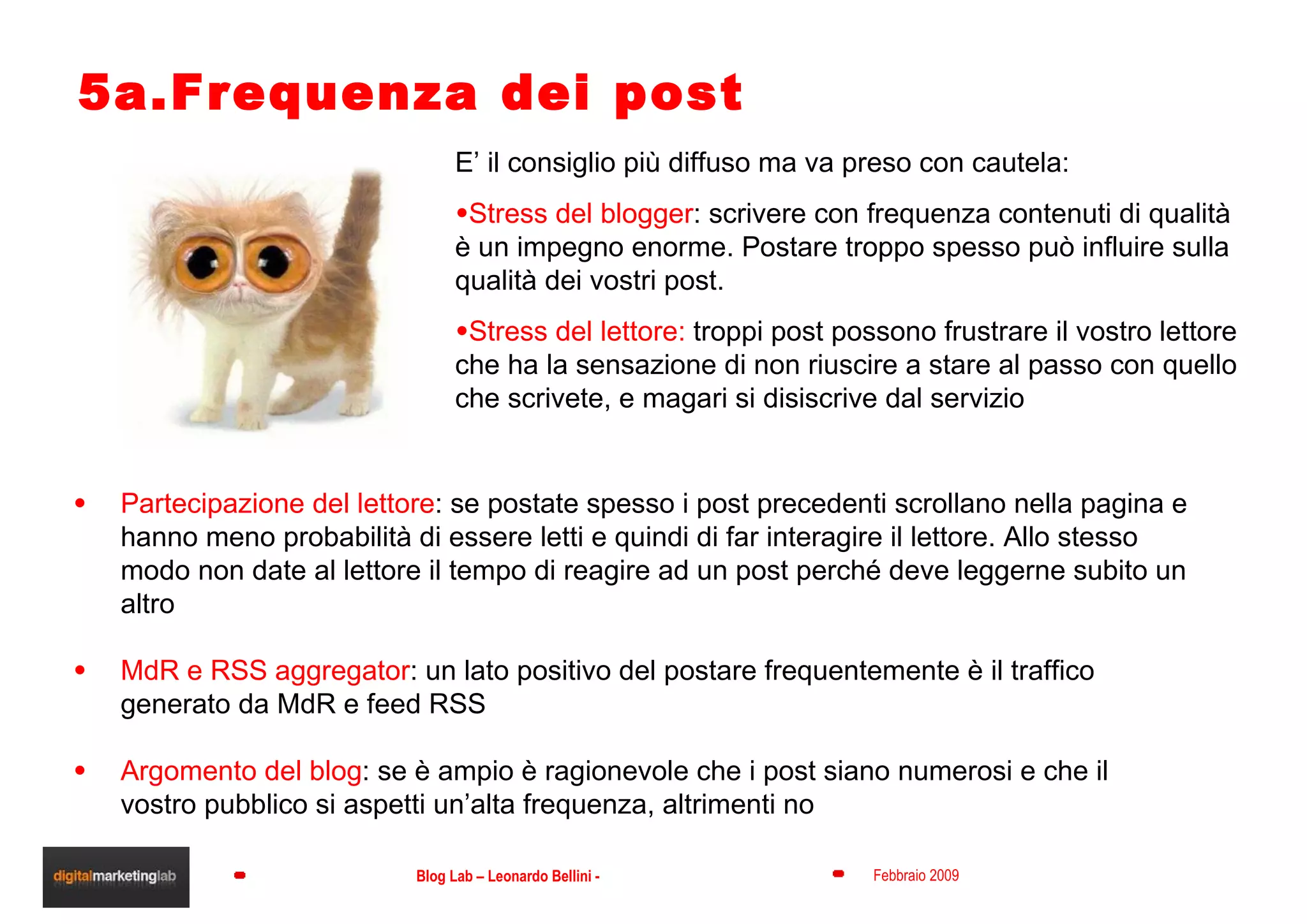 5a.Frequenza dei post E’ il consiglio più diffuso ma va preso con cautela: Stress del blogger : scrivere con frequenza contenuti di qualità è un impegno enorme. Postare troppo spesso può influire sulla qualità dei vostri post. Stress del lettore:  troppi post possono frustrare il vostro lettore che ha la sensazione di non riuscire a stare al passo con quello che scrivete, e magari si disiscrive dal servizio Partecipazione del lettore : se postate spesso i post precedenti scrollano nella pagina e hanno meno probabilità di essere letti e quindi di far interagire il lettore. Allo stesso modo non date al lettore il tempo di reagire ad un post perché deve leggerne subito un altro MdR e RSS aggregator : un lato positivo del postare frequentemente è il traffico generato da MdR e feed RSS Argomento del blog : se è ampio è ragionevole che i post siano numerosi e che il vostro pubblico si aspetti un’alta frequenza, altrimenti no 