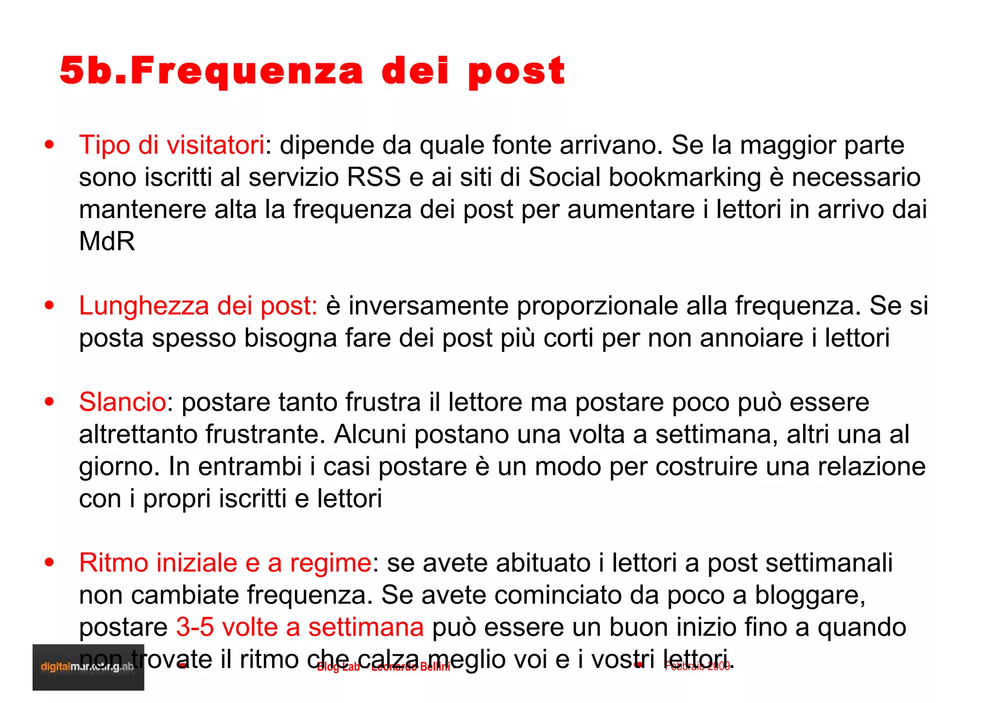 5b.Frequenza dei post Tipo di visitatori : dipende da quale fonte arrivano. Se la maggior parte sono iscritti al servizio RSS e ai siti di Social bookmarking è necessario mantenere alta la frequenza dei post per aumentare i lettori in arrivo dai MdR Lunghezza dei post:  è inversamente proporzionale alla frequenza. Se si posta spesso bisogna fare dei post più corti per non annoiare i lettori Slancio : postare tanto frustra il lettore ma postare poco può essere altrettanto frustrante. Alcuni postano una volta a settimana, altri una al giorno. In entrambi i casi postare è un modo per costruire una relazione con i propri iscritti e lettori Ritmo iniziale e a regime : se avete abituato i lettori a post settimanali non cambiate frequenza. Se avete cominciato da poco a bloggare, postare  3-5 volte a settimana  può essere un buon inizio fino a quando non trovate il ritmo che calza meglio voi e i vostri lettori. 