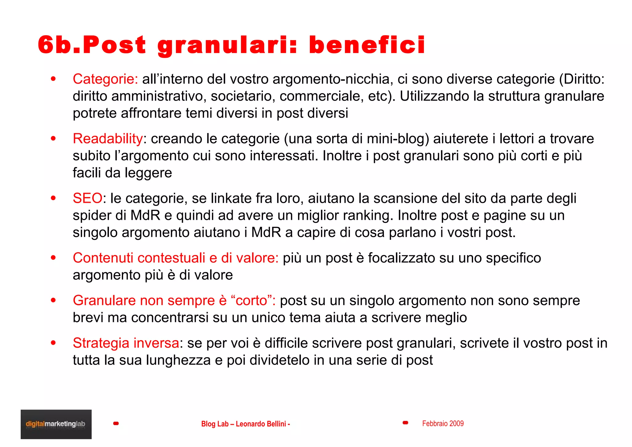 6b.Post granulari: benefici Categorie:  all’interno del vostro argomento-nicchia, ci sono diverse categorie (Diritto: diritto amministrativo, societario, commerciale, etc). Utilizzando la struttura granulare potrete affrontare temi diversi in post diversi Readability : creando le categorie (una sorta di mini-blog) aiuterete i lettori a trovare subito l’argomento cui sono interessati. Inoltre i post granulari sono più corti e più facili da leggere SEO : le categorie, se linkate fra loro, aiutano la scansione del sito da parte degli spider di MdR e quindi ad avere un miglior ranking. Inoltre post e pagine su un singolo argomento aiutano i MdR a capire di cosa parlano i vostri post. Contenuti contestuali e di valore:  più un post è focalizzato su uno specifico argomento più è di valore Granulare non sempre è “corto”:  post su un singolo argomento non sono sempre brevi ma concentrarsi su un unico tema aiuta a scrivere meglio Strategia inversa : se per voi è difficile scrivere post granulari, scrivete il vostro post in tutta la sua lunghezza e poi dividetelo in una serie di post 