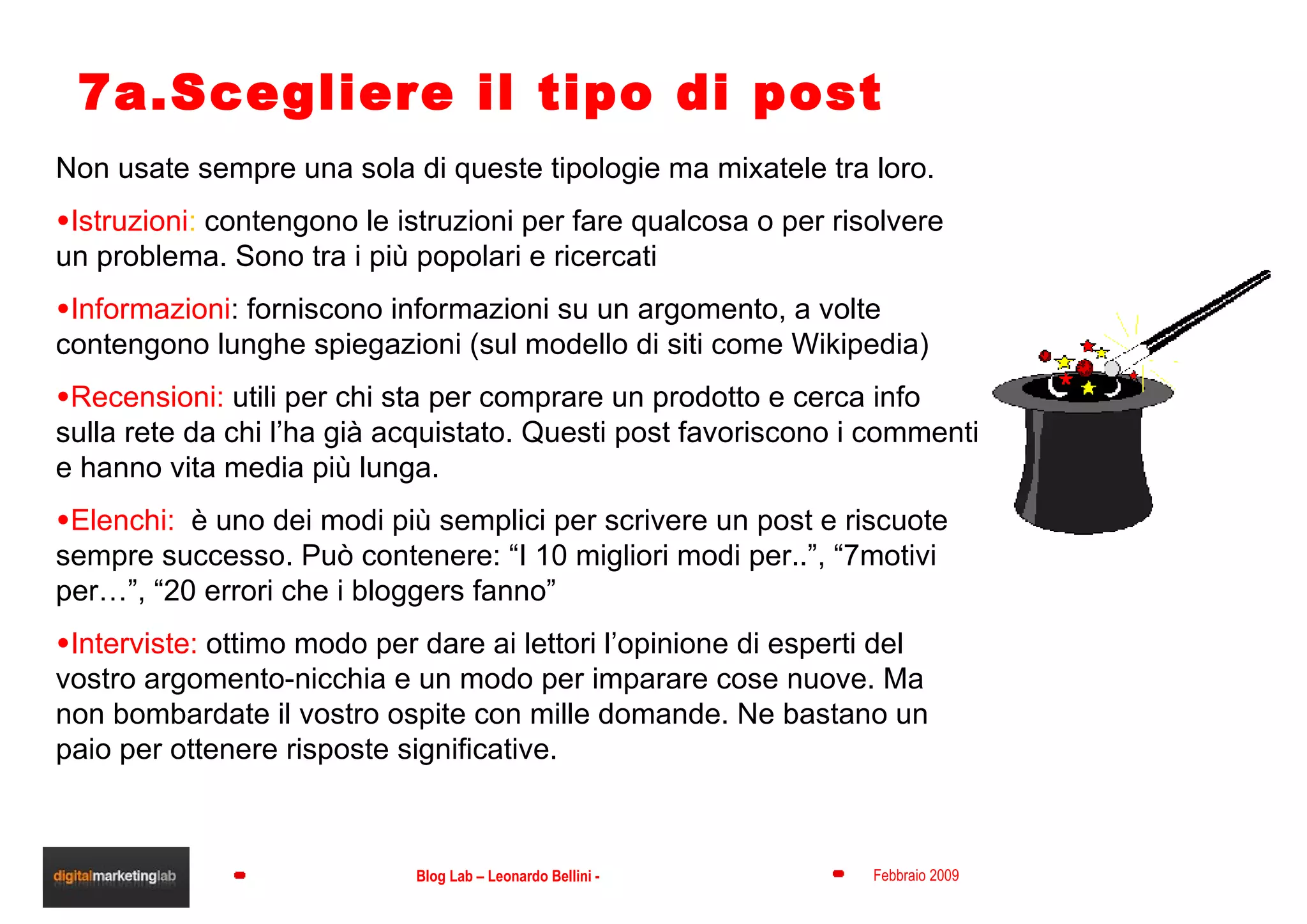 7a.Scegliere il tipo di post Non usate sempre una sola di queste tipologie ma mixatele tra loro. Istruzioni :  contengono le istruzioni per fare qualcosa o per risolvere un problema. Sono tra i più popolari e ricercati Informazioni : forniscono informazioni su un argomento, a volte contengono lunghe spiegazioni (sul modello di siti come Wikipedia) Recensioni:  utili per chi sta per comprare un prodotto e cerca info sulla rete da chi l’ha già acquistato. Questi post favoriscono i commenti e hanno vita media più lunga. Elenchi:  è uno dei modi più semplici per scrivere un post e riscuote sempre successo. Può contenere: “I 10 migliori modi per..”, “7motivi per…”, “20 errori che i bloggers fanno” Interviste:  ottimo modo per dare ai lettori l’opinione di esperti del vostro argomento-nicchia e un modo per imparare cose nuove. Ma non bombardate il vostro ospite con mille domande. Ne bastano un paio per ottenere risposte significative. 