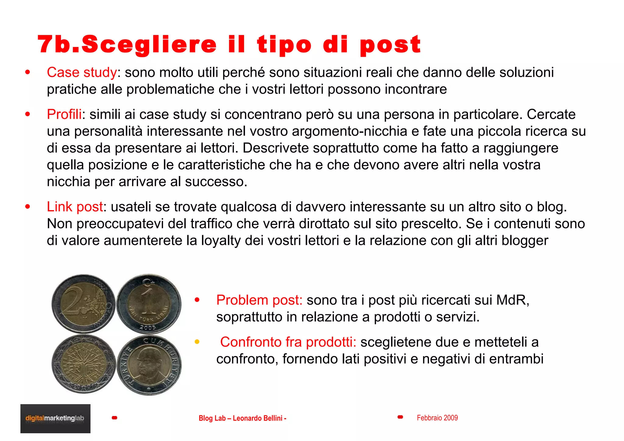 7b.Scegliere il tipo di post Case study : sono molto utili perché sono situazioni reali che danno delle soluzioni pratiche alle problematiche che i vostri lettori possono incontrare Profili : simili ai case study si concentrano però su una persona in particolare. Cercate una personalità interessante nel vostro argomento-nicchia e fate una piccola ricerca su di essa da presentare ai lettori. Descrivete soprattutto come ha fatto a raggiungere quella posizione e le caratteristiche che ha e che devono avere altri nella vostra nicchia per arrivare al successo. Link post : usateli se trovate qualcosa di davvero interessante su un altro sito o blog. Non preoccupatevi del traffico che verrà dirottato sul sito prescelto. Se i contenuti sono di valore aumenterete la loyalty dei vostri lettori e la relazione con gli altri blogger Problem post:  sono tra i post più ricercati sui MdR, soprattutto in relazione a prodotti o servizi. Confronto fra prodotti:  sceglietene due e metteteli a confronto, fornendo lati positivi e negativi di entrambi 