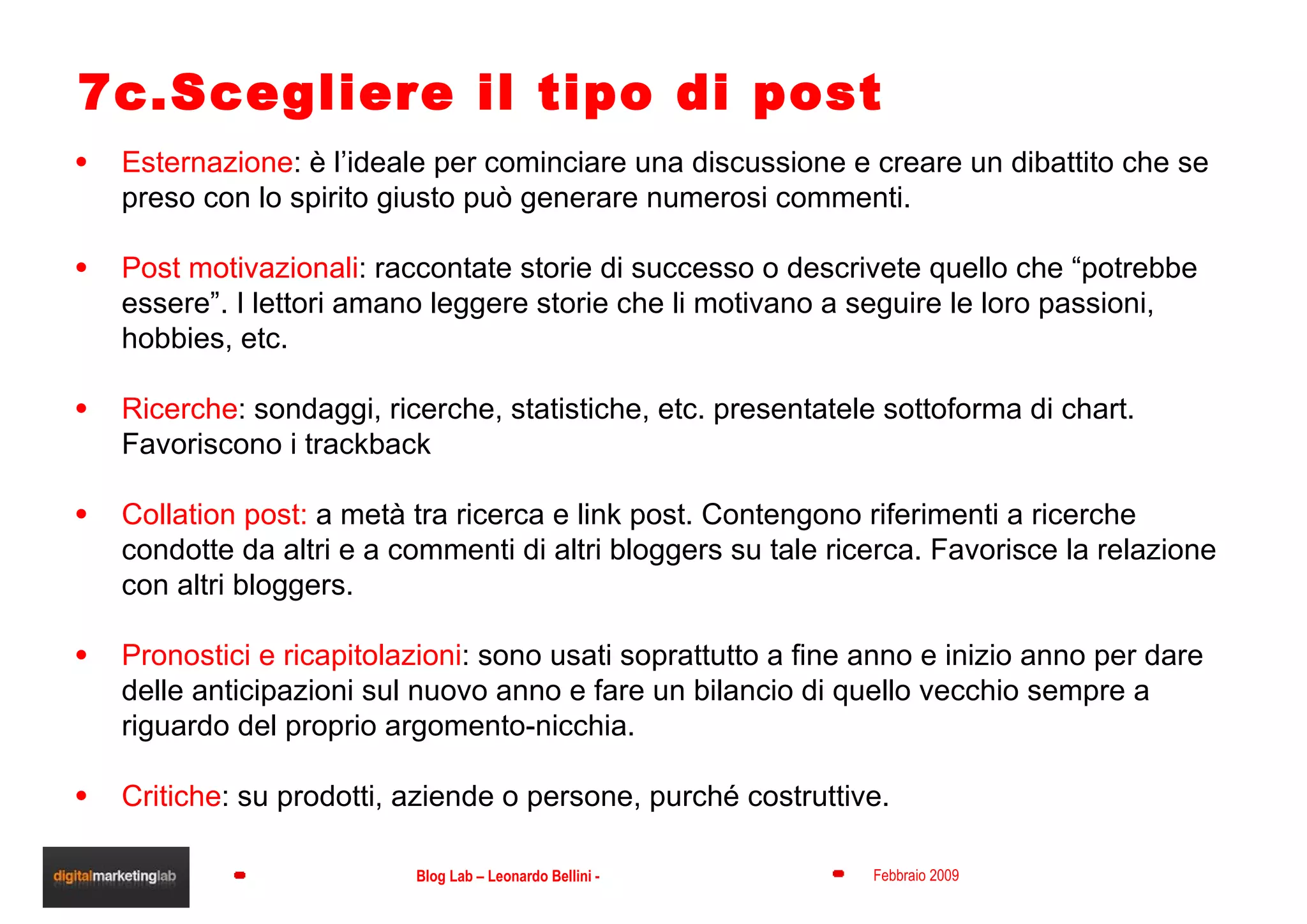 7c.Scegliere il tipo di post Esternazione : è l’ideale per cominciare una discussione e creare un dibattito che se preso con lo spirito giusto può generare numerosi commenti. Post motivazionali : raccontate storie di successo o descrivete quello che “potrebbe essere”. I lettori amano leggere storie che li motivano a seguire le loro passioni, hobbies, etc. Ricerche : sondaggi, ricerche, statistiche, etc. presentatele sottoforma di chart. Favoriscono i trackback Collation post:  a metà tra ricerca e link post. Contengono riferimenti a ricerche condotte da altri e a commenti di altri bloggers su tale ricerca. Favorisce la relazione con altri bloggers. Pronostici e ricapitolazioni : sono usati soprattutto a fine anno e inizio anno per dare delle anticipazioni sul nuovo anno e fare un bilancio di quello vecchio sempre a riguardo del proprio argomento-nicchia. Critiche : su prodotti, aziende o persone, purché costruttive. 
