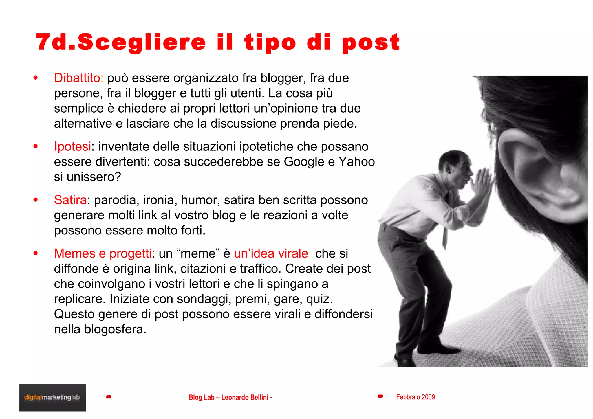 7d.Scegliere il tipo di post Dibattito :  può essere organizzato fra blogger, fra due persone, fra il blogger e tutti gli utenti. La cosa più semplice è chiedere ai propri lettori un’opinione tra due alternative e lasciare che la discussione prenda piede. Ipotesi : inventate delle situazioni ipotetiche che possano essere divertenti: cosa succederebbe se Google e Yahoo si unissero? Satira : parodia, ironia, humor, satira ben scritta possono generare molti link al vostro blog e le reazioni a volte possono essere molto forti. Memes e progetti : un “meme” è  un’idea virale  che si diffonde è origina link, citazioni e traffico. Create dei post che coinvolgano i vostri lettori e che li spingano a replicare. Iniziate con sondaggi, premi, gare, quiz. Questo genere di post possono essere virali e diffondersi nella blogosfera. 
