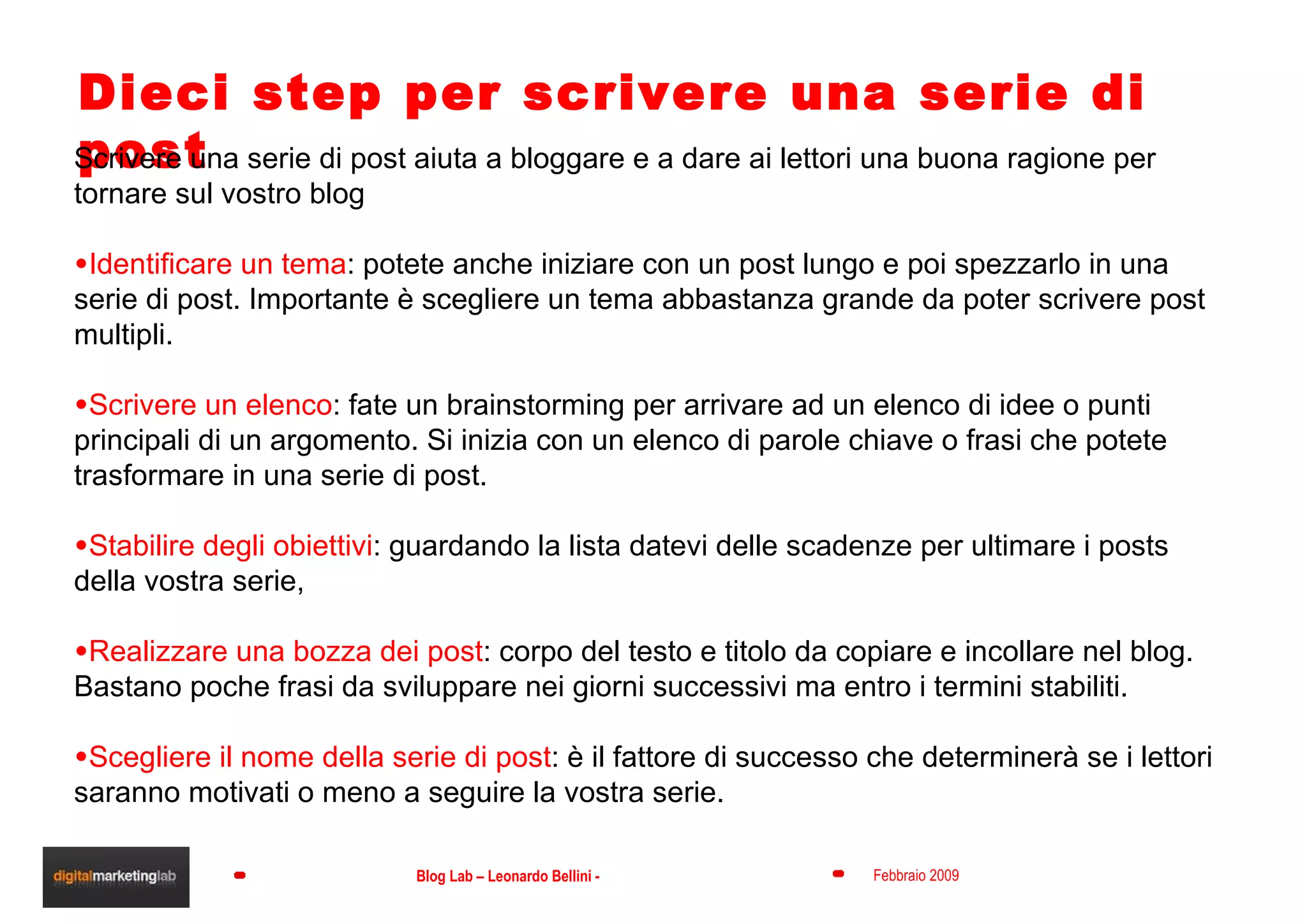 Dieci step per scrivere una serie di post Scrivere una serie di post aiuta a bloggare e a dare ai lettori una buona ragione per tornare sul vostro blog Identificare un tema : potete anche iniziare con un post lungo e poi spezzarlo in una serie di post. Importante è scegliere un tema abbastanza grande da poter scrivere post multipli.  Scrivere un elenco : fate un brainstorming per arrivare ad un elenco di idee o punti principali di un argomento. Si inizia con un elenco di parole chiave o frasi che potete trasformare in una serie di post. Stabilire degli obiettivi : guardando la lista datevi delle scadenze per ultimare i posts della vostra serie,  Realizzare una bozza dei post : corpo del testo e titolo da copiare e incollare nel blog. Bastano poche frasi da sviluppare nei giorni successivi ma entro i termini stabiliti. Scegliere il nome della serie di post : è il fattore di successo che determinerà se i lettori saranno motivati o meno a seguire la vostra serie.  