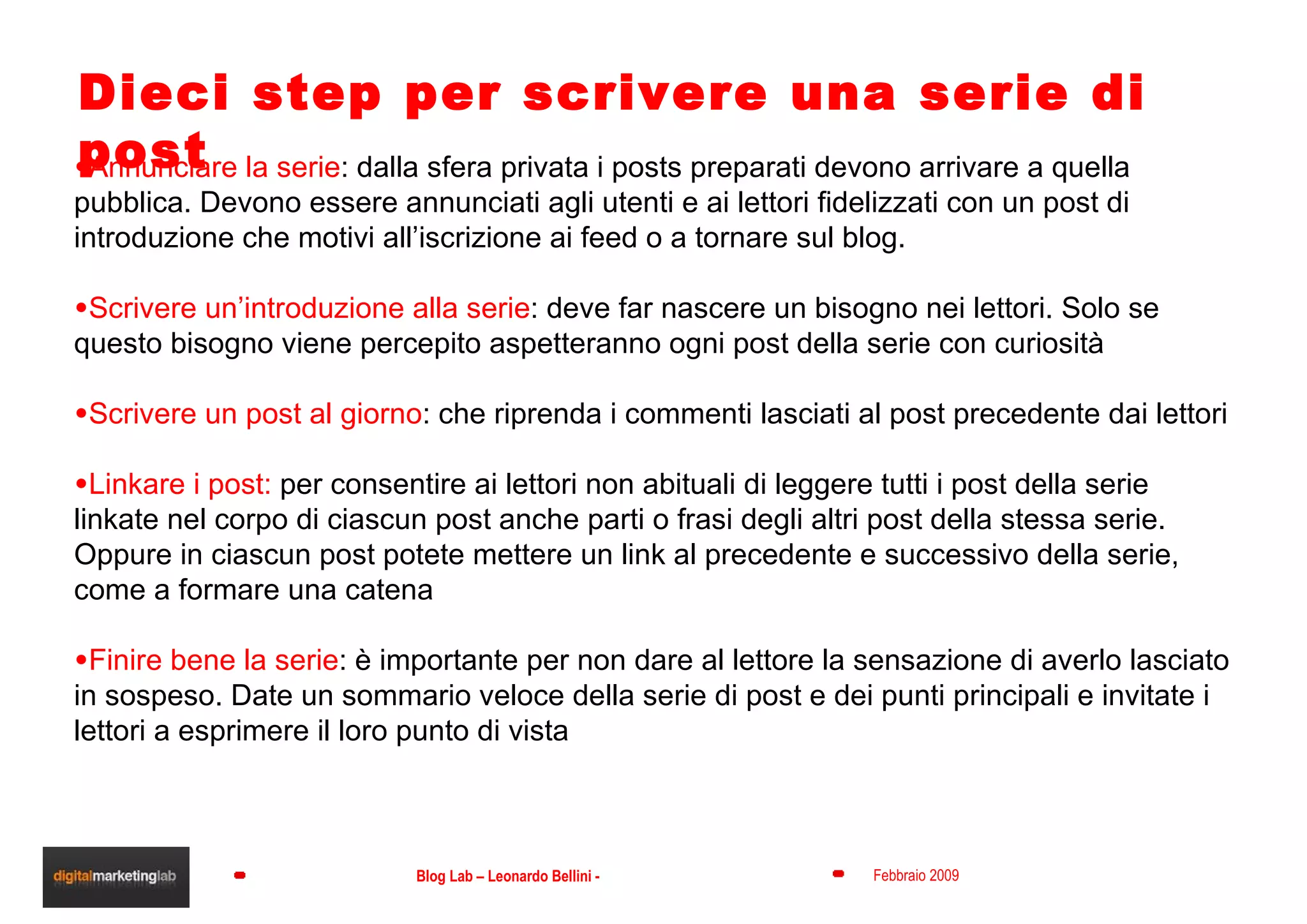 Dieci step per scrivere una serie di post Annunciare la serie : dalla sfera privata i posts preparati devono arrivare a quella pubblica. Devono essere annunciati agli utenti e ai lettori fidelizzati con un post di introduzione che motivi all’iscrizione ai feed o a tornare sul blog. Scrivere un’introduzione alla serie : deve far nascere un bisogno nei lettori. Solo se questo bisogno viene percepito aspetteranno ogni post della serie con curiosità Scrivere un post al giorno : che riprenda i commenti lasciati al post precedente dai lettori Linkare i post:  per consentire ai lettori non abituali di leggere tutti i post della serie linkate nel corpo di ciascun post anche parti o frasi degli altri post della stessa serie. Oppure in ciascun post potete mettere un link al precedente e successivo della serie, come a formare una catena Finire bene la serie : è importante per non dare al lettore la sensazione di averlo lasciato in sospeso. Date un sommario veloce della serie di post e dei punti principali e invitate i lettori a esprimere il loro punto di vista 