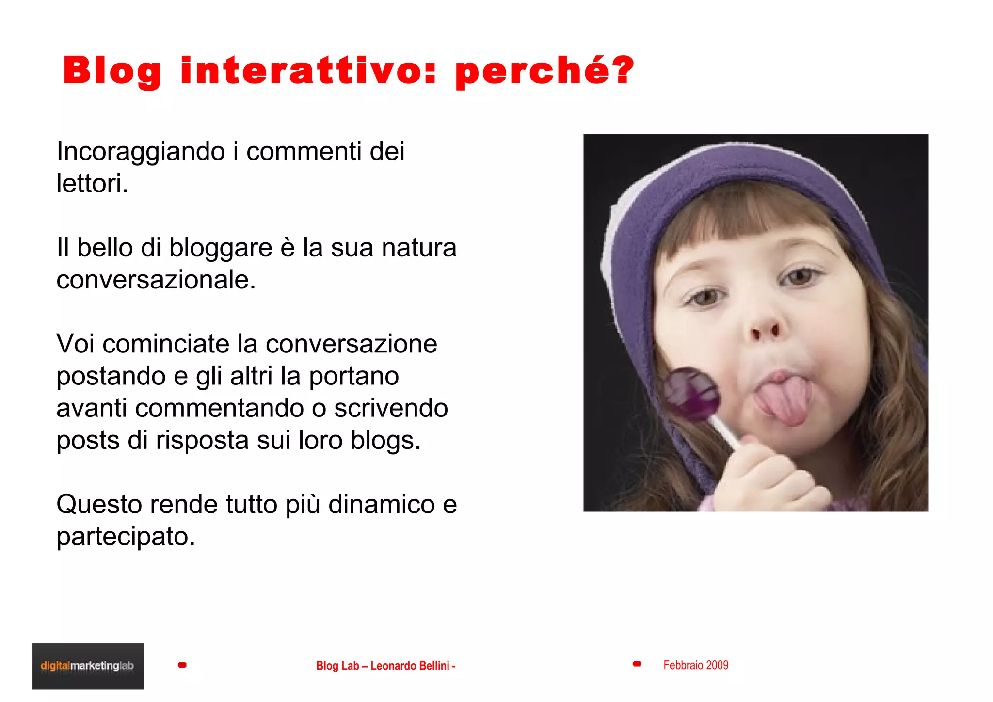 Blog interattivo: perché? Incoraggiando i commenti dei lettori.  Il bello di bloggare è la sua natura conversazionale.  Voi cominciate la conversazione postando e gli altri la portano avanti commentando o scrivendo posts di risposta sui loro blogs.  Questo rende tutto più dinamico e partecipato. 
