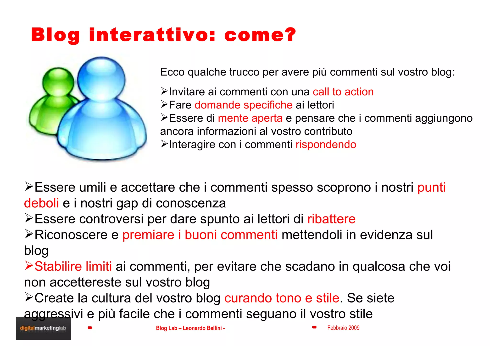 Blog interattivo: come? Ecco qualche trucco per avere più commenti sul vostro blog: Invitare ai commenti con una  call to action Fare  domande specifiche  ai lettori Essere di  mente aperta  e pensare che i commenti aggiungono ancora informazioni al vostro contributo Interagire con i commenti  rispondendo Essere umili e accettare che i commenti spesso scoprono i nostri  punti deboli  e i nostri gap di conoscenza Essere controversi per dare spunto ai lettori di  ribattere Riconoscere e  premiare i buoni commenti  mettendoli in evidenza sul blog Stabilire limiti  ai commenti, per evitare che scadano in qualcosa che voi non accettereste sul vostro blog Create la cultura del vostro blog  curando tono e stile . Se siete aggressivi e più facile che i commenti seguano il vostro stile 