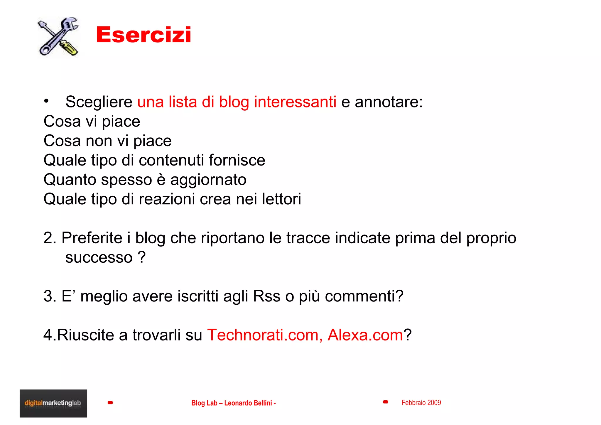 Esercizi Scegliere  una lista di blog interessanti  e annotare: Cosa vi piace Cosa non vi piace Quale tipo di contenuti fornisce Quanto spesso è aggiornato Quale tipo di reazioni crea nei lettori 2. Preferite i blog che riportano le tracce indicate prima del proprio successo ?  3. E’ meglio avere iscritti agli Rss o più commenti?  4.Riuscite a trovarli su  Technorati.com, Alexa.com ? 