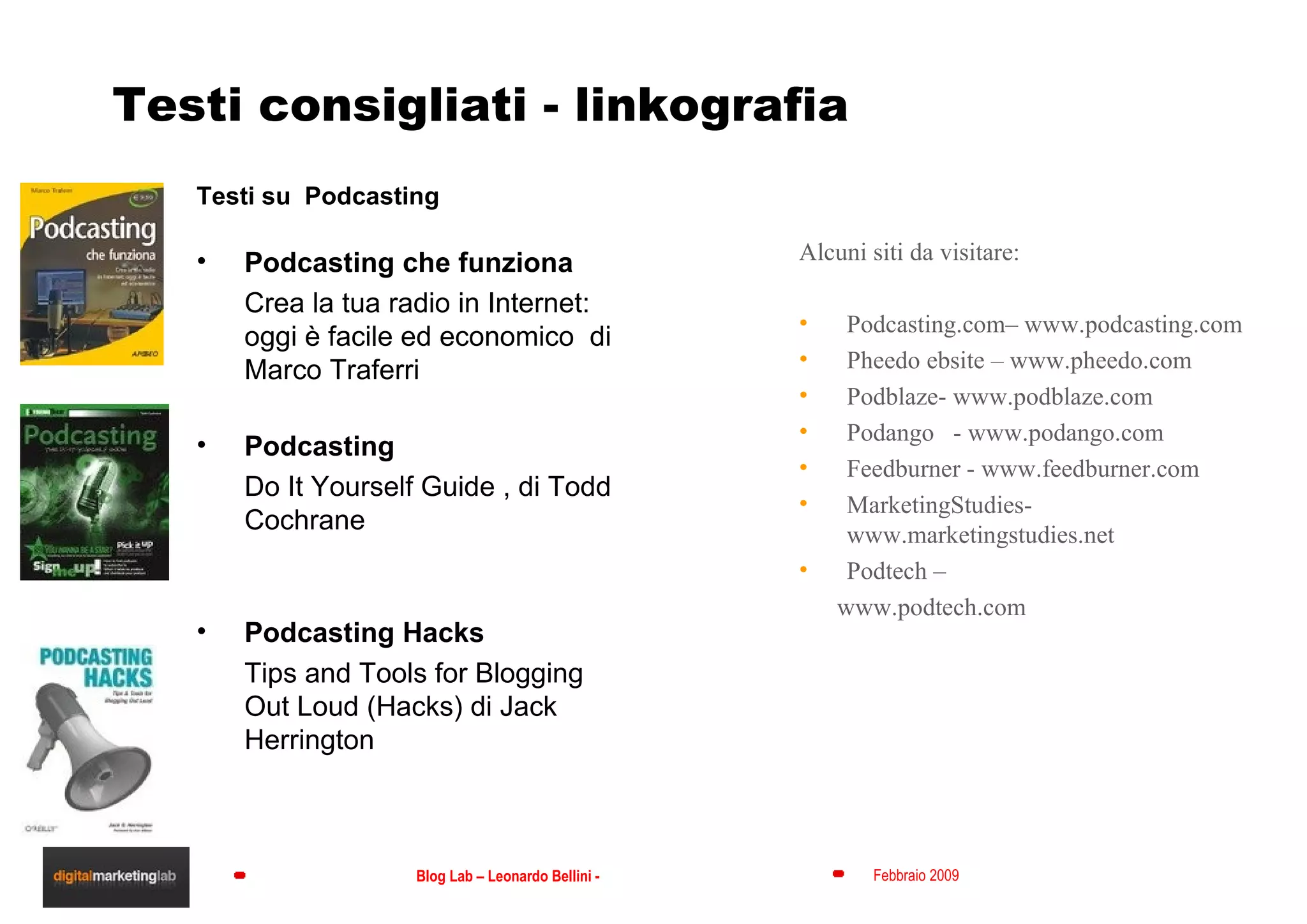 Testi consigliati - linkografia Testi su  Podcasting Podcasting che funziona  Crea la tua radio in Internet: oggi è facile ed economico  di Marco Traferri Podcasting  Do It Yourself Guide , di Todd Cochrane Podcasting Hacks  Tips and Tools for Blogging Out Loud (Hacks) di Jack Herrington Alcuni siti da visitare: Podcasting.com– www.podcasting.com  Pheedo ebsite – www.pheedo.com Podblaze- www.podblaze.com Podango  - www.podango.com Feedburner - www.feedburner.com MarketingStudies-www.marketingstudies.net Podtech – www.podtech.com 