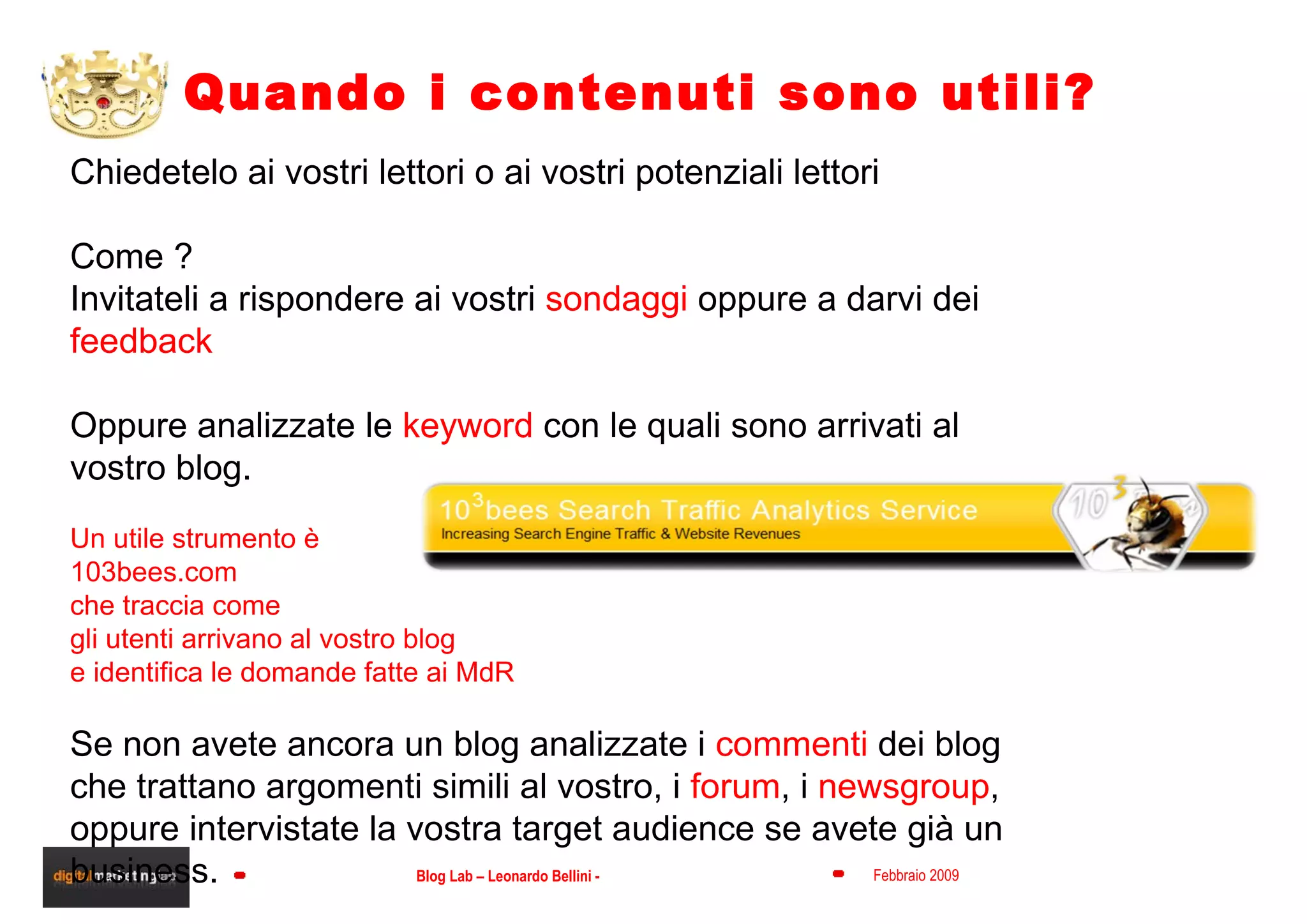 Quando i contenuti sono utili? Chiedetelo ai vostri lettori o ai vostri potenziali lettori  Come ? Invitateli a rispondere ai vostri  sondaggi  oppure a darvi dei  feedback Oppure analizzate le  keyword  con le quali sono arrivati al vostro blog. Un utile strumento è  103bees.com che traccia come  gli utenti arrivano al vostro blog  e identifica le domande fatte ai MdR Se non avete ancora un blog analizzate i  commenti  dei blog che trattano argomenti simili al vostro, i  forum , i  newsgroup , oppure intervistate la vostra target audience se avete già un business. 