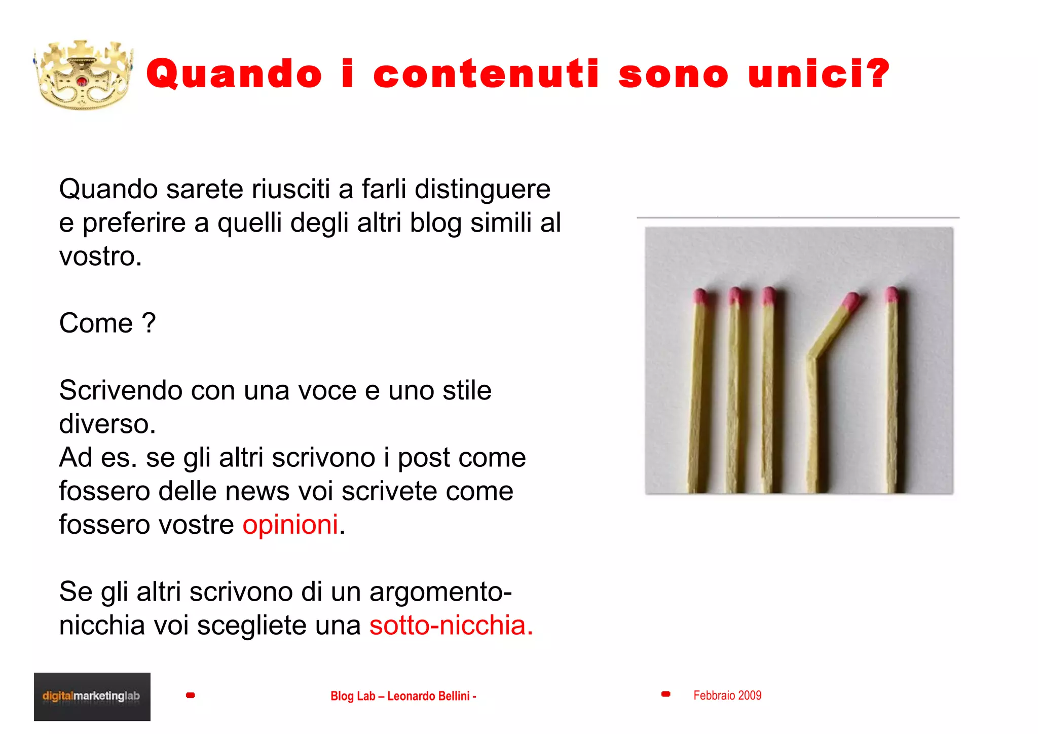 Quando i contenuti sono unici? Quando sarete riusciti a farli distinguere  e preferire a quelli degli altri blog simili al vostro. Come ? Scrivendo con una voce e uno stile diverso. Ad es. se gli altri scrivono i post come fossero delle news voi scrivete come fossero vostre  opinioni . Se gli altri scrivono di un argomento-nicchia voi scegliete una  sotto-nicchia. 