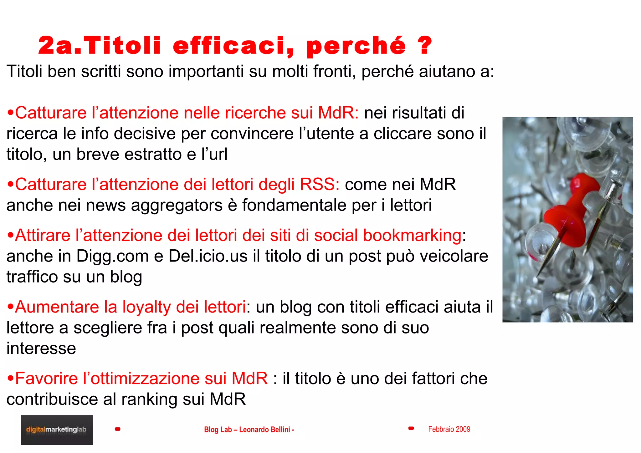 2a.Titoli efficaci, perché ? Titoli ben scritti sono importanti su molti fronti, perché aiutano a: Catturare l’attenzione nelle ricerche sui MdR:  nei risultati di ricerca le info decisive per convincere l’utente a cliccare sono il titolo, un breve estratto e l’url Catturare l’attenzione dei lettori degli RSS:  come nei MdR anche nei news aggregators è fondamentale per i lettori Attirare l’attenzione dei lettori dei siti di social bookmarking : anche in Digg.com e Del.icio.us il titolo di un post può veicolare traffico su un blog Aumentare la loyalty dei lettori : un blog con titoli efficaci aiuta il lettore a scegliere fra i post quali realmente sono di suo interesse Favorire l’ottimizzazione sui MdR  : il titolo è uno dei fattori che contribuisce al ranking sui MdR 