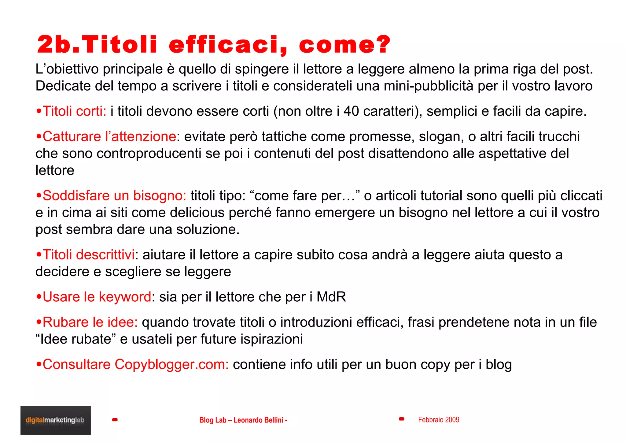 2b.Titoli efficaci, come? L’obiettivo principale è quello di spingere il lettore a leggere almeno la prima riga del post. Dedicate del tempo a scrivere i titoli e considerateli una mini-pubblicità per il vostro lavoro Titoli corti:  i titoli devono essere corti (non oltre i 40 caratteri), semplici e facili da capire.  Catturare l’attenzione : evitate però tattiche come promesse, slogan, o altri facili trucchi che sono controproducenti se poi i contenuti del post disattendono alle aspettative del lettore Soddisfare un bisogno:  titoli tipo: “come fare per…” o articoli tutorial sono quelli più cliccati e in cima ai siti come delicious perché fanno emergere un bisogno nel lettore a cui il vostro post sembra dare una soluzione. Titoli descrittivi : aiutare il lettore a capire subito cosa andrà a leggere aiuta questo a decidere e scegliere se leggere Usare le keyword : sia per il lettore che per i MdR Rubare le idee:  quando trovate titoli o introduzioni efficaci, frasi prendetene nota in un file “Idee rubate” e usateli per future ispirazioni Consultare Copyblogger.com:  contiene info utili per un buon copy per i blog 