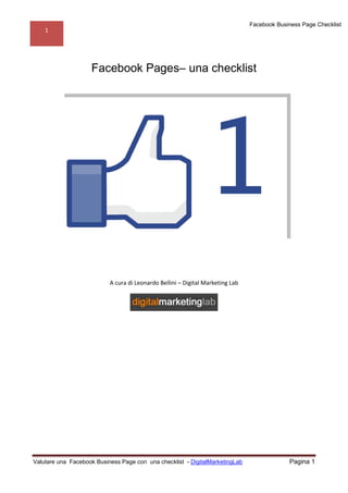 Facebook Business Page Checklist
    1




                    Facebook Pages– una checklist




                           A cura di Leonardo Bellini – Digital Marketing Lab




Valutare una Facebook Business Page con una checklist - DigitalMarketingLab                  Pagina 1
 