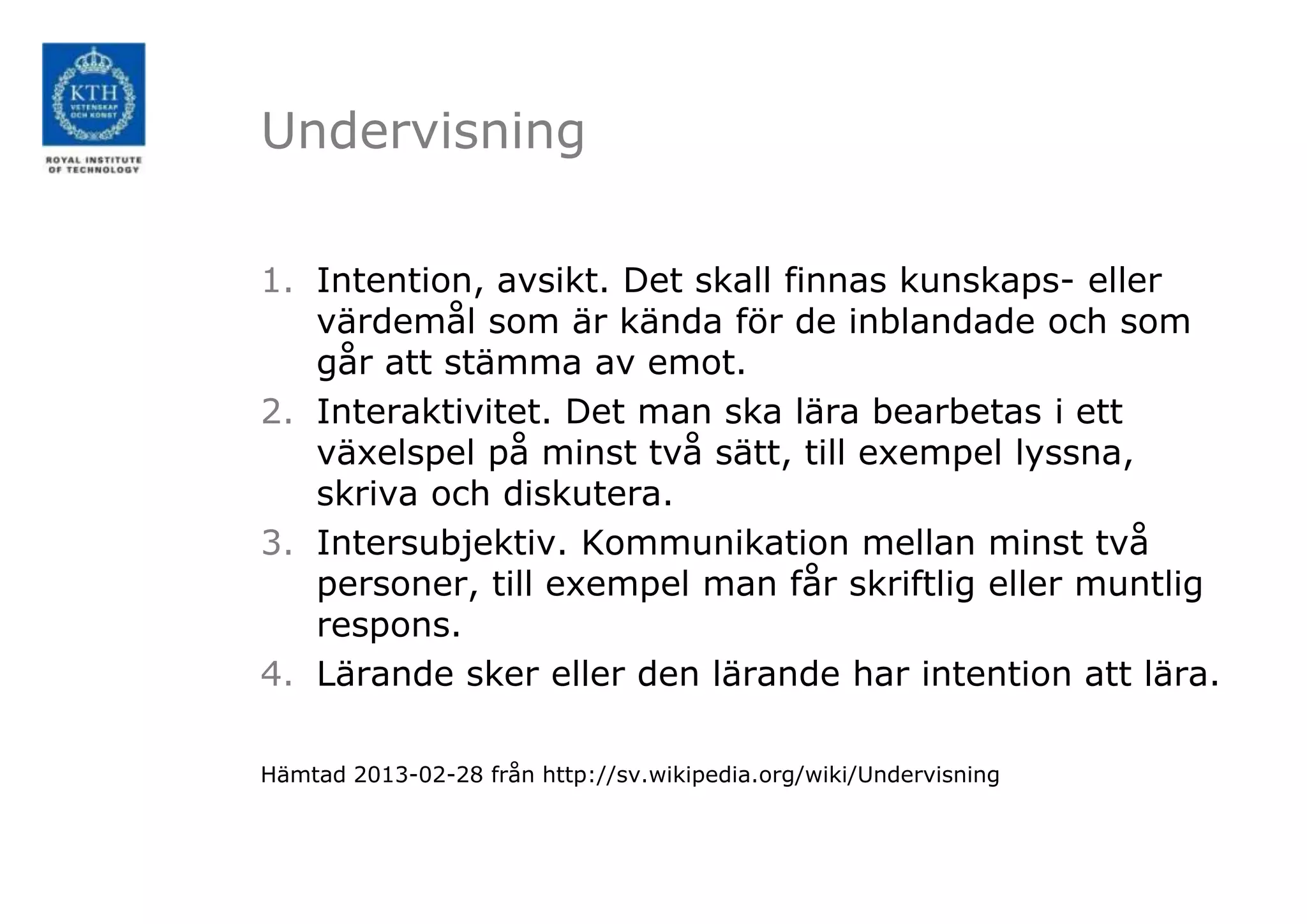 Undervisning

1. Intention, avsikt. Det skall finnas kunskaps- eller
   värdemål som är kända för de inblandade och som
   går att stämma av emot.
2. Interaktivitet. Det man ska lära bearbetas i ett
   växelspel på minst två sätt, till exempel lyssna,
   skriva och diskutera.
3. Intersubjektiv. Kommunikation mellan minst två
   personer, till exempel man får skriftlig eller muntlig
   respons.
4. Lärande sker eller den lärande har intention att lära.

Hämtad 2013-02-28 från http://sv.wikipedia.org/wiki/Undervisning
 