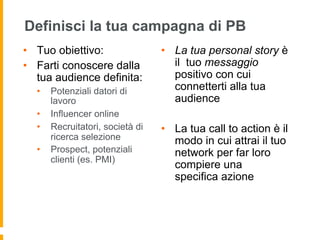 Definisci la tua campagna di PB 
• Tuo obiettivo: 
• Farti conoscere dalla 
tua audience definita: 
• Potenziali datori di 
lavoro 
• Influencer online 
• Recruitatori, società di 
ricerca selezione 
• Prospect, potenziali 
clienti (es. PMI) 
• La tua personal story è 
il tuo messaggio 
positivo con cui 
connetterti alla tua 
audience 
• La tua call to action è il 
modo in cui attrai il tuo 
network per far loro 
compiere una 
specifica azione 
 