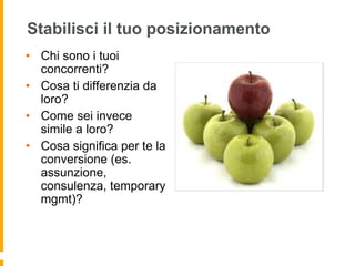 Stabilisci il tuo posizionamento 
• Chi sono i tuoi 
concorrenti? 
• Cosa ti differenzia da 
loro? 
• Come sei invece 
simile a loro? 
• Cosa significa per te la 
conversione (es. 
assunzione, 
consulenza, temporary 
mgmt)? 
 