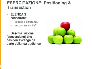 ESERCITAZIONE: Positioning & 
Transaction 
• ELENCA 3 
concorrenti: 
• In cosa ti differenzi? 
• In cosa sei simile? 
Descrivi l’azione 
(conversione) che 
desideri avvenga da 
parte della tua audience 
 