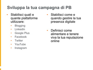 Sviluppa la tua campagna di PB 
• Stabilisci quali e 
quante piattaforme 
utilizzare: 
• Blogging 
• LinkedIn 
• Google Plus 
• Facebook 
• Twitter 
• YouTube 
• Instagram 
• Stabilisci come e 
quando gestire la tua 
presenza digitale 
• Definisci come 
alimentare e tenere 
viva la tua reputazione 
online 
 