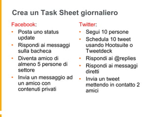 Crea un Task Sheet giornaliero 
Facebook: 
• Posta uno status 
update 
• Rispondi ai messaggi 
sulla bacheca 
• Diventa amico di 
almeno 5 persone di 
settore 
• Invia un messaggio ad 
un amico con 
contenuti privati 
Twitter: 
• Segui 10 persone 
• Schedula 10 tweet 
usando Hootsuite o 
Tweetdeck 
• Rispondi ai @replies 
• Rispondi ai messaggi 
diretti 
• Invia un tweet 
mettendo in contatto 2 
amici 
 
