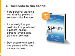 4. Racconta la tua Storia 
• Fare personal branding 
non significa parlare di 
se stessi tutto il tempo 
• Il modo migliore per 
costruire il proprio brand 
è parlare di altre 
persone, eventi, idee 
più che di se stessi 
• Devi essere visto come 
una persona utilie, una 
risorsa preziosa 
 