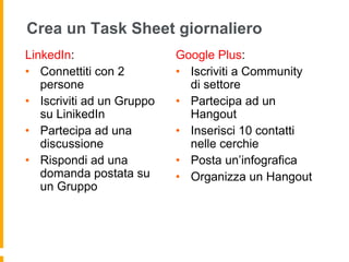 Crea un Task Sheet giornaliero 
LinkedIn: 
• Connettiti con 2 
persone 
• Iscriviti ad un Gruppo 
su LinikedIn 
• Partecipa ad una 
discussione 
• Rispondi ad una 
domanda postata su 
un Gruppo 
Google Plus: 
• Iscriviti a Community 
di settore 
• Partecipa ad un 
Hangout 
• Inserisci 10 contatti 
nelle cerchie 
• Posta un’infografica 
• Organizza un Hangout 
 