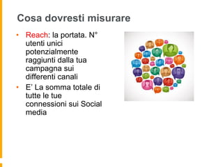 Cosa dovresti misurare 
• Reach: la portata. N° 
utenti unici 
potenzialmente 
raggiunti dalla tua 
campagna sui 
differenti canali 
• E’ La somma totale di 
tutte le tue 
connessioni sui Social 
media 
 