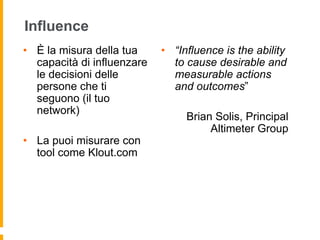Influence 
• È la misura della tua 
capacità di influenzare 
le decisioni delle 
persone che ti 
seguono (il tuo 
network) 
• La puoi misurare con 
tool come Klout.com 
• “Influence is the ability 
to cause desirable and 
measurable actions 
and outcomes” 
Brian Solis, Principal 
Altimeter Group 
 