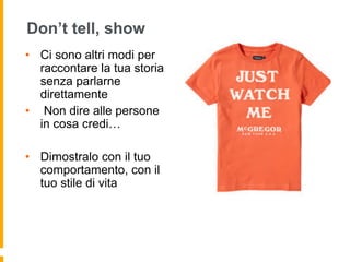 Don’t tell, show 
• Ci sono altri modi per 
raccontare la tua storia 
senza parlarne 
direttamente 
• Non dire alle persone 
in cosa credi… 
• Dimostralo con il tuo 
comportamento, con il 
tuo stile di vita 
 
