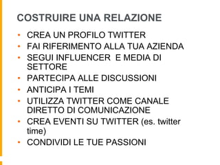 COSTRUIRE UNA RELAZIONE 
• CREA UN PROFILO TWITTER 
• FAI RIFERIMENTO ALLA TUA AZIENDA 
• SEGUI INFLUENCER E MEDIA DI 
SETTORE 
• PARTECIPA ALLE DISCUSSIONI 
• ANTICIPA I TEMI 
• UTILIZZA TWITTER COME CANALE 
DIRETTO DI COMUNICAZIONE 
• CREA EVENTI SU TWITTER (es. twitter 
time) 
• CONDIVIDI LE TUE PASSIONI 
 