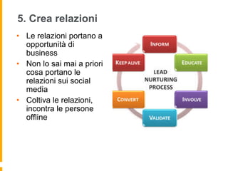5. Crea relazioni 
• Le relazioni portano a 
opportunità di 
business 
• Non lo sai mai a priori 
cosa portano le 
relazioni sui social 
media 
• Coltiva le relazioni, 
incontra le persone 
offline 
 