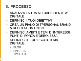 IL PROCESSO 
• ANALIZZA LA TUA ATTUALE IDENTITA’ 
DIGITALE 
• DEFINISCI I TUOI OBIETTIVI 
• CREA UN PIANO DI TPERSONAL BRAND 
& REPUTATION ONLINE 
• DEFINISCI AMBITI E TEMI DI INTERESSI, 
PUNTI DI FORZA E DEBOLEZZA 
• DEFINISCI IL TUO ECOSISTEMA 
DIGITALE: 
• BLOG 
• LINKEDIN 
TWITTER… 
 