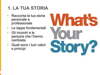 1. LA TUA STORIA 
• Racconta la tua storia 
personale e 
professionale 
• Le tappe fondamentali 
• Gli incontri e le 
persone che l’hanno 
cambiata 
• Quali sono i tuoi valori 
e princìpi 
 